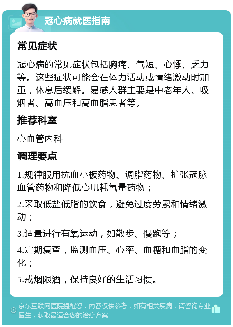 冠心病就医指南 常见症状 冠心病的常见症状包括胸痛、气短、心悸、乏力等。这些症状可能会在体力活动或情绪激动时加重，休息后缓解。易感人群主要是中老年人、吸烟者、高血压和高血脂患者等。 推荐科室 心血管内科 调理要点 1.规律服用抗血小板药物、调脂药物、扩张冠脉血管药物和降低心肌耗氧量药物； 2.采取低盐低脂的饮食，避免过度劳累和情绪激动； 3.适量进行有氧运动，如散步、慢跑等； 4.定期复查，监测血压、心率、血糖和血脂的变化； 5.戒烟限酒，保持良好的生活习惯。