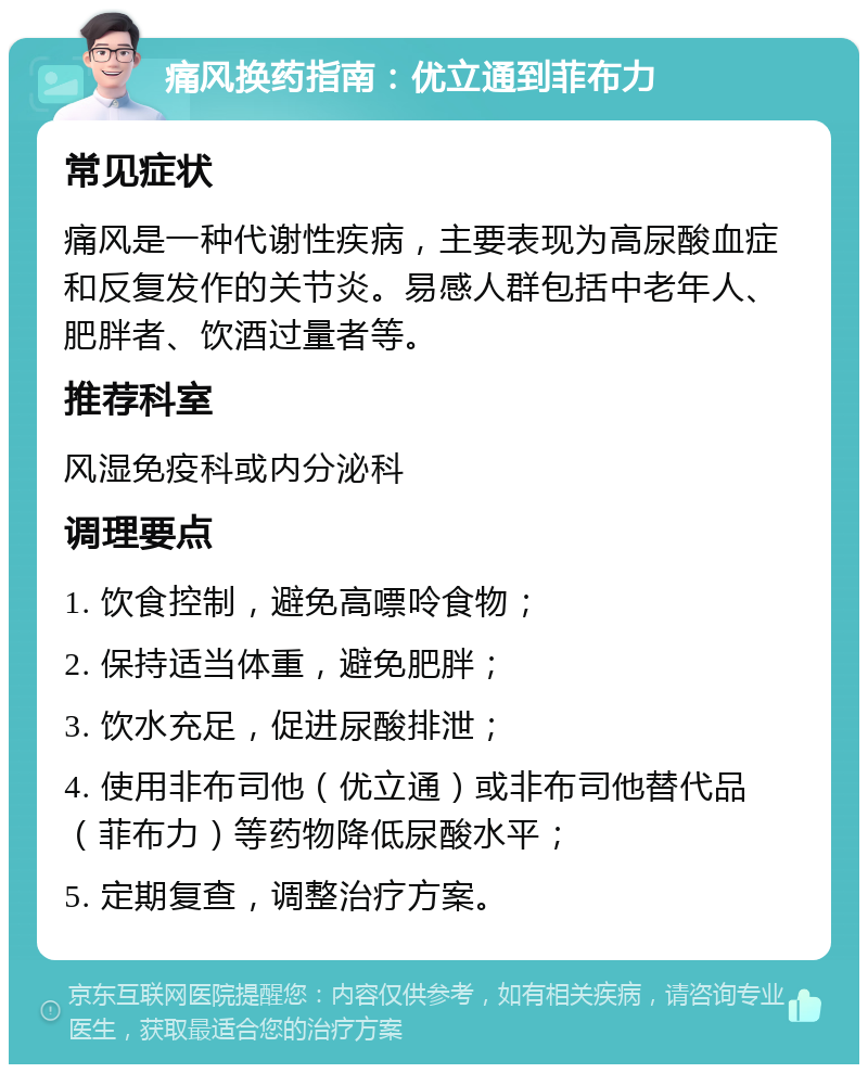 痛风换药指南：优立通到菲布力 常见症状 痛风是一种代谢性疾病，主要表现为高尿酸血症和反复发作的关节炎。易感人群包括中老年人、肥胖者、饮酒过量者等。 推荐科室 风湿免疫科或内分泌科 调理要点 1. 饮食控制，避免高嘌呤食物； 2. 保持适当体重，避免肥胖； 3. 饮水充足，促进尿酸排泄； 4. 使用非布司他（优立通）或非布司他替代品（菲布力）等药物降低尿酸水平； 5. 定期复查，调整治疗方案。