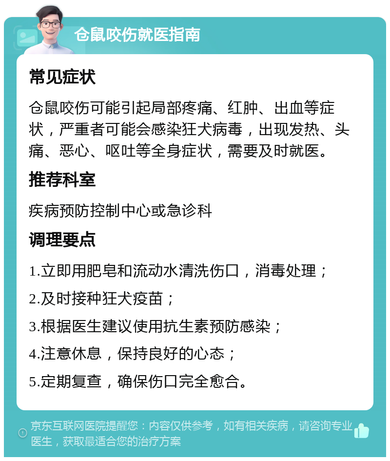 仓鼠咬伤就医指南 常见症状 仓鼠咬伤可能引起局部疼痛、红肿、出血等症状，严重者可能会感染狂犬病毒，出现发热、头痛、恶心、呕吐等全身症状，需要及时就医。 推荐科室 疾病预防控制中心或急诊科 调理要点 1.立即用肥皂和流动水清洗伤口，消毒处理； 2.及时接种狂犬疫苗； 3.根据医生建议使用抗生素预防感染； 4.注意休息，保持良好的心态； 5.定期复查，确保伤口完全愈合。