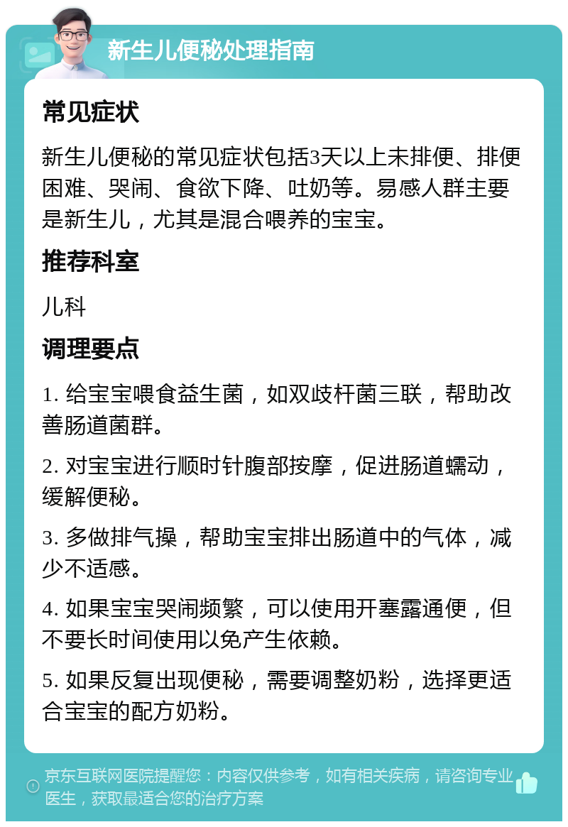 新生儿便秘处理指南 常见症状 新生儿便秘的常见症状包括3天以上未排便、排便困难、哭闹、食欲下降、吐奶等。易感人群主要是新生儿，尤其是混合喂养的宝宝。 推荐科室 儿科 调理要点 1. 给宝宝喂食益生菌，如双歧杆菌三联，帮助改善肠道菌群。 2. 对宝宝进行顺时针腹部按摩，促进肠道蠕动，缓解便秘。 3. 多做排气操，帮助宝宝排出肠道中的气体，减少不适感。 4. 如果宝宝哭闹频繁，可以使用开塞露通便，但不要长时间使用以免产生依赖。 5. 如果反复出现便秘，需要调整奶粉，选择更适合宝宝的配方奶粉。