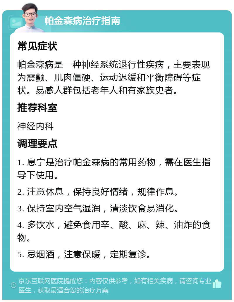 帕金森病治疗指南 常见症状 帕金森病是一种神经系统退行性疾病，主要表现为震颤、肌肉僵硬、运动迟缓和平衡障碍等症状。易感人群包括老年人和有家族史者。 推荐科室 神经内科 调理要点 1. 息宁是治疗帕金森病的常用药物，需在医生指导下使用。 2. 注意休息，保持良好情绪，规律作息。 3. 保持室内空气湿润，清淡饮食易消化。 4. 多饮水，避免食用辛、酸、麻、辣、油炸的食物。 5. 忌烟酒，注意保暖，定期复诊。