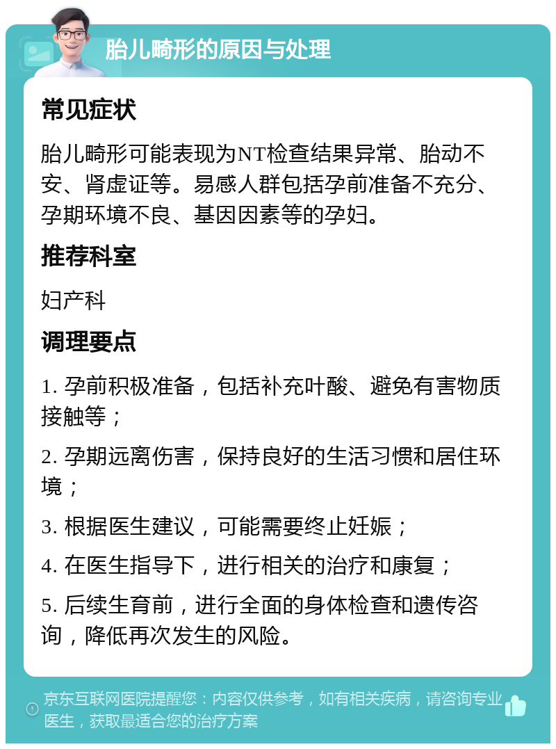 胎儿畸形的原因与处理 常见症状 胎儿畸形可能表现为NT检查结果异常、胎动不安、肾虚证等。易感人群包括孕前准备不充分、孕期环境不良、基因因素等的孕妇。 推荐科室 妇产科 调理要点 1. 孕前积极准备，包括补充叶酸、避免有害物质接触等； 2. 孕期远离伤害，保持良好的生活习惯和居住环境； 3. 根据医生建议，可能需要终止妊娠； 4. 在医生指导下，进行相关的治疗和康复； 5. 后续生育前，进行全面的身体检查和遗传咨询，降低再次发生的风险。