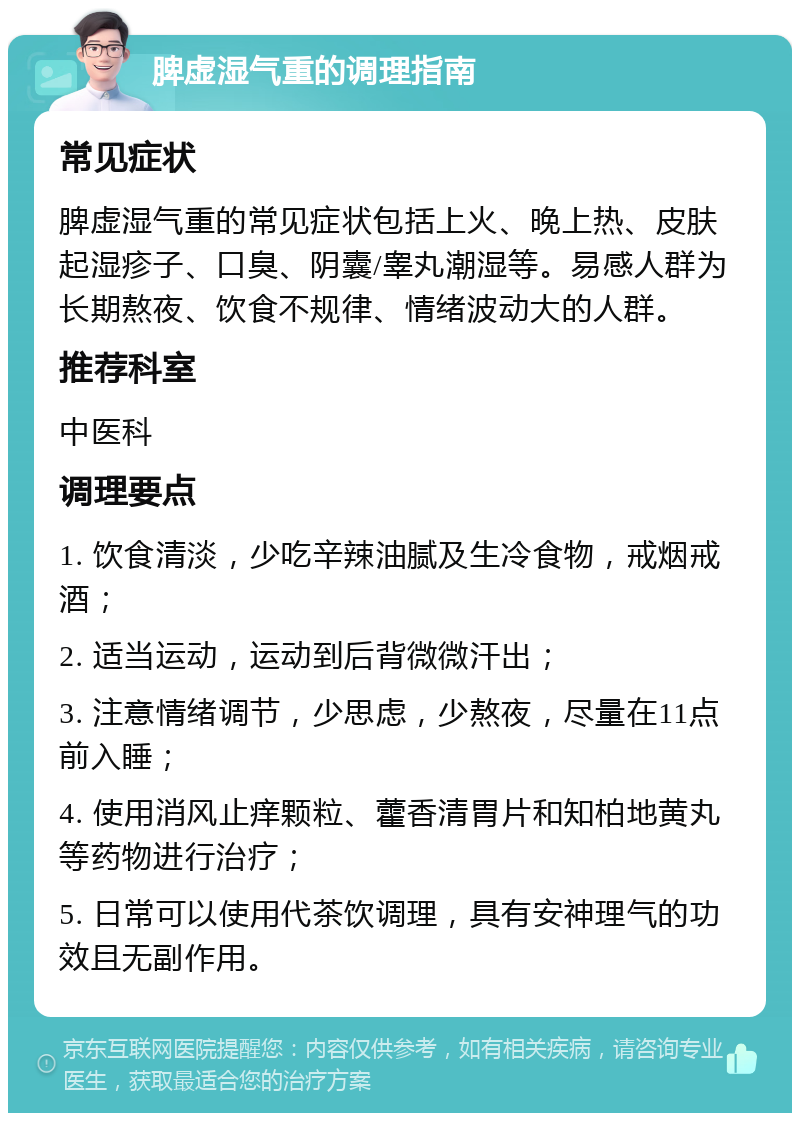 脾虚湿气重的调理指南 常见症状 脾虚湿气重的常见症状包括上火、晚上热、皮肤起湿疹子、口臭、阴囊/睾丸潮湿等。易感人群为长期熬夜、饮食不规律、情绪波动大的人群。 推荐科室 中医科 调理要点 1. 饮食清淡，少吃辛辣油腻及生冷食物，戒烟戒酒； 2. 适当运动，运动到后背微微汗出； 3. 注意情绪调节，少思虑，少熬夜，尽量在11点前入睡； 4. 使用消风止痒颗粒、藿香清胃片和知柏地黄丸等药物进行治疗； 5. 日常可以使用代茶饮调理，具有安神理气的功效且无副作用。