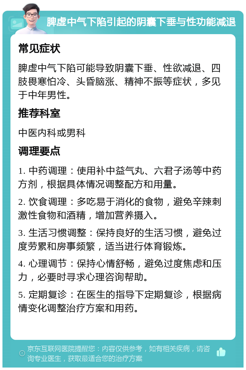 脾虚中气下陷引起的阴囊下垂与性功能减退 常见症状 脾虚中气下陷可能导致阴囊下垂、性欲减退、四肢畏寒怕冷、头昏脑涨、精神不振等症状，多见于中年男性。 推荐科室 中医内科或男科 调理要点 1. 中药调理：使用补中益气丸、六君子汤等中药方剂，根据具体情况调整配方和用量。 2. 饮食调理：多吃易于消化的食物，避免辛辣刺激性食物和酒精，增加营养摄入。 3. 生活习惯调整：保持良好的生活习惯，避免过度劳累和房事频繁，适当进行体育锻炼。 4. 心理调节：保持心情舒畅，避免过度焦虑和压力，必要时寻求心理咨询帮助。 5. 定期复诊：在医生的指导下定期复诊，根据病情变化调整治疗方案和用药。