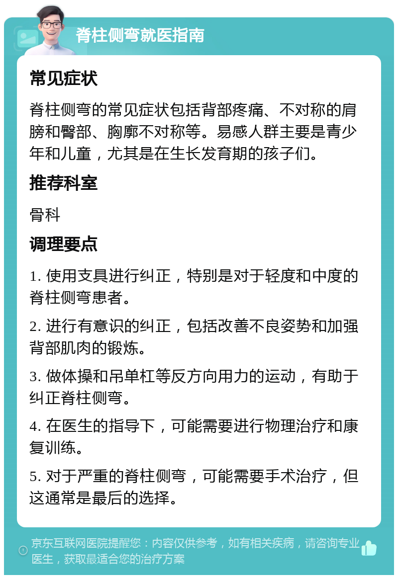 脊柱侧弯就医指南 常见症状 脊柱侧弯的常见症状包括背部疼痛、不对称的肩膀和臀部、胸廓不对称等。易感人群主要是青少年和儿童，尤其是在生长发育期的孩子们。 推荐科室 骨科 调理要点 1. 使用支具进行纠正，特别是对于轻度和中度的脊柱侧弯患者。 2. 进行有意识的纠正，包括改善不良姿势和加强背部肌肉的锻炼。 3. 做体操和吊单杠等反方向用力的运动，有助于纠正脊柱侧弯。 4. 在医生的指导下，可能需要进行物理治疗和康复训练。 5. 对于严重的脊柱侧弯，可能需要手术治疗，但这通常是最后的选择。