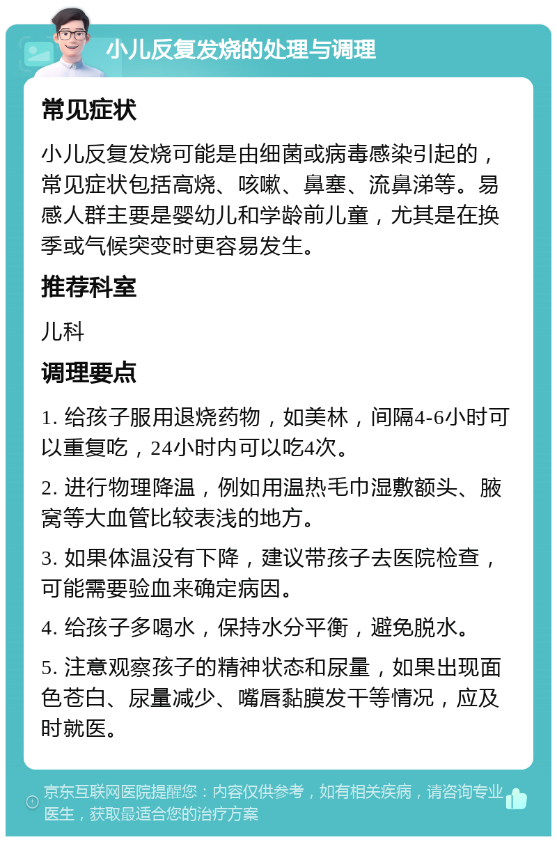 小儿反复发烧的处理与调理 常见症状 小儿反复发烧可能是由细菌或病毒感染引起的，常见症状包括高烧、咳嗽、鼻塞、流鼻涕等。易感人群主要是婴幼儿和学龄前儿童，尤其是在换季或气候突变时更容易发生。 推荐科室 儿科 调理要点 1. 给孩子服用退烧药物，如美林，间隔4-6小时可以重复吃，24小时内可以吃4次。 2. 进行物理降温，例如用温热毛巾湿敷额头、腋窝等大血管比较表浅的地方。 3. 如果体温没有下降，建议带孩子去医院检查，可能需要验血来确定病因。 4. 给孩子多喝水，保持水分平衡，避免脱水。 5. 注意观察孩子的精神状态和尿量，如果出现面色苍白、尿量减少、嘴唇黏膜发干等情况，应及时就医。