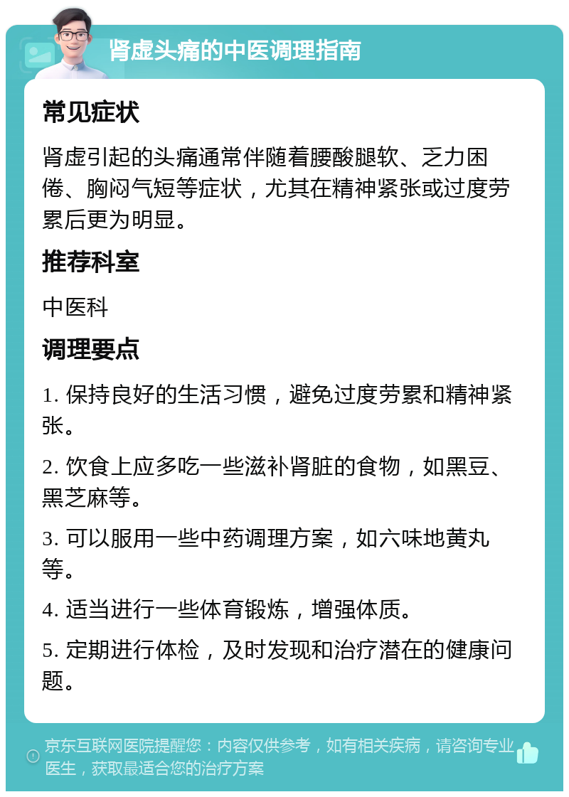 肾虚头痛的中医调理指南 常见症状 肾虚引起的头痛通常伴随着腰酸腿软、乏力困倦、胸闷气短等症状，尤其在精神紧张或过度劳累后更为明显。 推荐科室 中医科 调理要点 1. 保持良好的生活习惯，避免过度劳累和精神紧张。 2. 饮食上应多吃一些滋补肾脏的食物，如黑豆、黑芝麻等。 3. 可以服用一些中药调理方案，如六味地黄丸等。 4. 适当进行一些体育锻炼，增强体质。 5. 定期进行体检，及时发现和治疗潜在的健康问题。