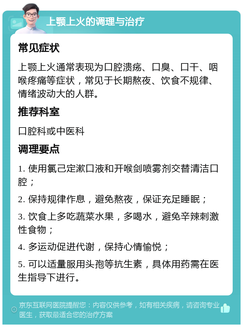 上颚上火的调理与治疗 常见症状 上颚上火通常表现为口腔溃疡、口臭、口干、咽喉疼痛等症状，常见于长期熬夜、饮食不规律、情绪波动大的人群。 推荐科室 口腔科或中医科 调理要点 1. 使用氯己定漱口液和开喉剑喷雾剂交替清洁口腔； 2. 保持规律作息，避免熬夜，保证充足睡眠； 3. 饮食上多吃蔬菜水果，多喝水，避免辛辣刺激性食物； 4. 多运动促进代谢，保持心情愉悦； 5. 可以适量服用头孢等抗生素，具体用药需在医生指导下进行。