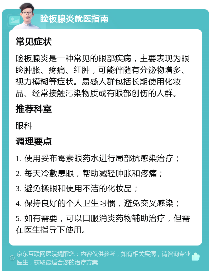 睑板腺炎就医指南 常见症状 睑板腺炎是一种常见的眼部疾病，主要表现为眼睑肿胀、疼痛、红肿，可能伴随有分泌物增多、视力模糊等症状。易感人群包括长期使用化妆品、经常接触污染物质或有眼部创伤的人群。 推荐科室 眼科 调理要点 1. 使用妥布霉素眼药水进行局部抗感染治疗； 2. 每天冷敷患眼，帮助减轻肿胀和疼痛； 3. 避免揉眼和使用不洁的化妆品； 4. 保持良好的个人卫生习惯，避免交叉感染； 5. 如有需要，可以口服消炎药物辅助治疗，但需在医生指导下使用。