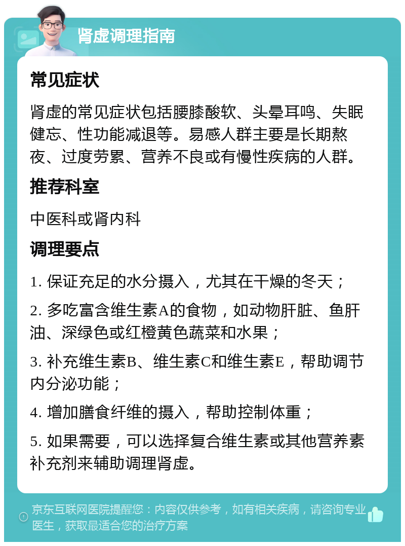 肾虚调理指南 常见症状 肾虚的常见症状包括腰膝酸软、头晕耳鸣、失眠健忘、性功能减退等。易感人群主要是长期熬夜、过度劳累、营养不良或有慢性疾病的人群。 推荐科室 中医科或肾内科 调理要点 1. 保证充足的水分摄入，尤其在干燥的冬天； 2. 多吃富含维生素A的食物，如动物肝脏、鱼肝油、深绿色或红橙黄色蔬菜和水果； 3. 补充维生素B、维生素C和维生素E，帮助调节内分泌功能； 4. 增加膳食纤维的摄入，帮助控制体重； 5. 如果需要，可以选择复合维生素或其他营养素补充剂来辅助调理肾虚。