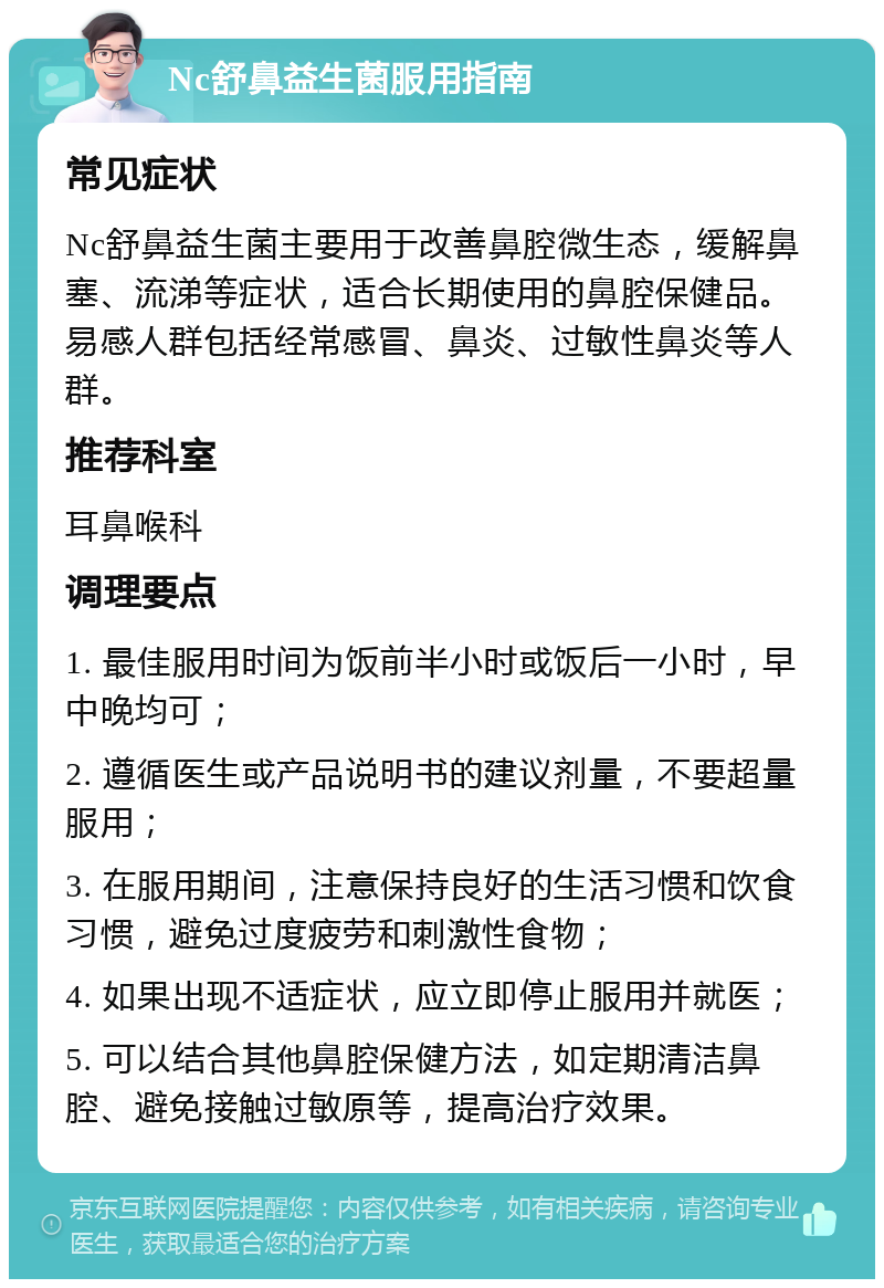 Nc舒鼻益生菌服用指南 常见症状 Nc舒鼻益生菌主要用于改善鼻腔微生态，缓解鼻塞、流涕等症状，适合长期使用的鼻腔保健品。易感人群包括经常感冒、鼻炎、过敏性鼻炎等人群。 推荐科室 耳鼻喉科 调理要点 1. 最佳服用时间为饭前半小时或饭后一小时，早中晚均可； 2. 遵循医生或产品说明书的建议剂量，不要超量服用； 3. 在服用期间，注意保持良好的生活习惯和饮食习惯，避免过度疲劳和刺激性食物； 4. 如果出现不适症状，应立即停止服用并就医； 5. 可以结合其他鼻腔保健方法，如定期清洁鼻腔、避免接触过敏原等，提高治疗效果。