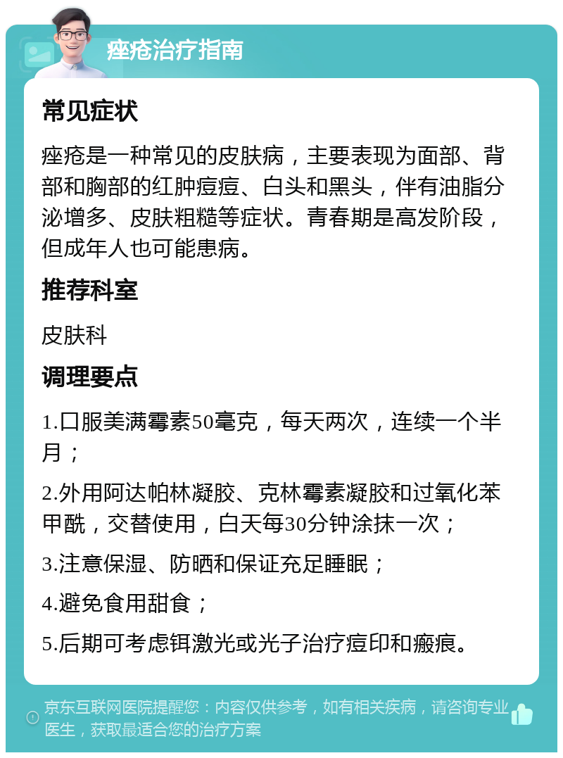 痤疮治疗指南 常见症状 痤疮是一种常见的皮肤病，主要表现为面部、背部和胸部的红肿痘痘、白头和黑头，伴有油脂分泌增多、皮肤粗糙等症状。青春期是高发阶段，但成年人也可能患病。 推荐科室 皮肤科 调理要点 1.口服美满霉素50毫克，每天两次，连续一个半月； 2.外用阿达帕林凝胶、克林霉素凝胶和过氧化苯甲酰，交替使用，白天每30分钟涂抹一次； 3.注意保湿、防晒和保证充足睡眠； 4.避免食用甜食； 5.后期可考虑铒激光或光子治疗痘印和瘢痕。