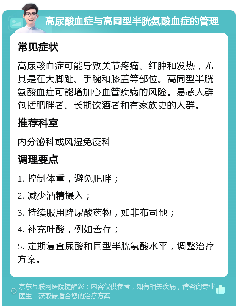 高尿酸血症与高同型半胱氨酸血症的管理 常见症状 高尿酸血症可能导致关节疼痛、红肿和发热，尤其是在大脚趾、手腕和膝盖等部位。高同型半胱氨酸血症可能增加心血管疾病的风险。易感人群包括肥胖者、长期饮酒者和有家族史的人群。 推荐科室 内分泌科或风湿免疫科 调理要点 1. 控制体重，避免肥胖； 2. 减少酒精摄入； 3. 持续服用降尿酸药物，如非布司他； 4. 补充叶酸，例如善存； 5. 定期复查尿酸和同型半胱氨酸水平，调整治疗方案。