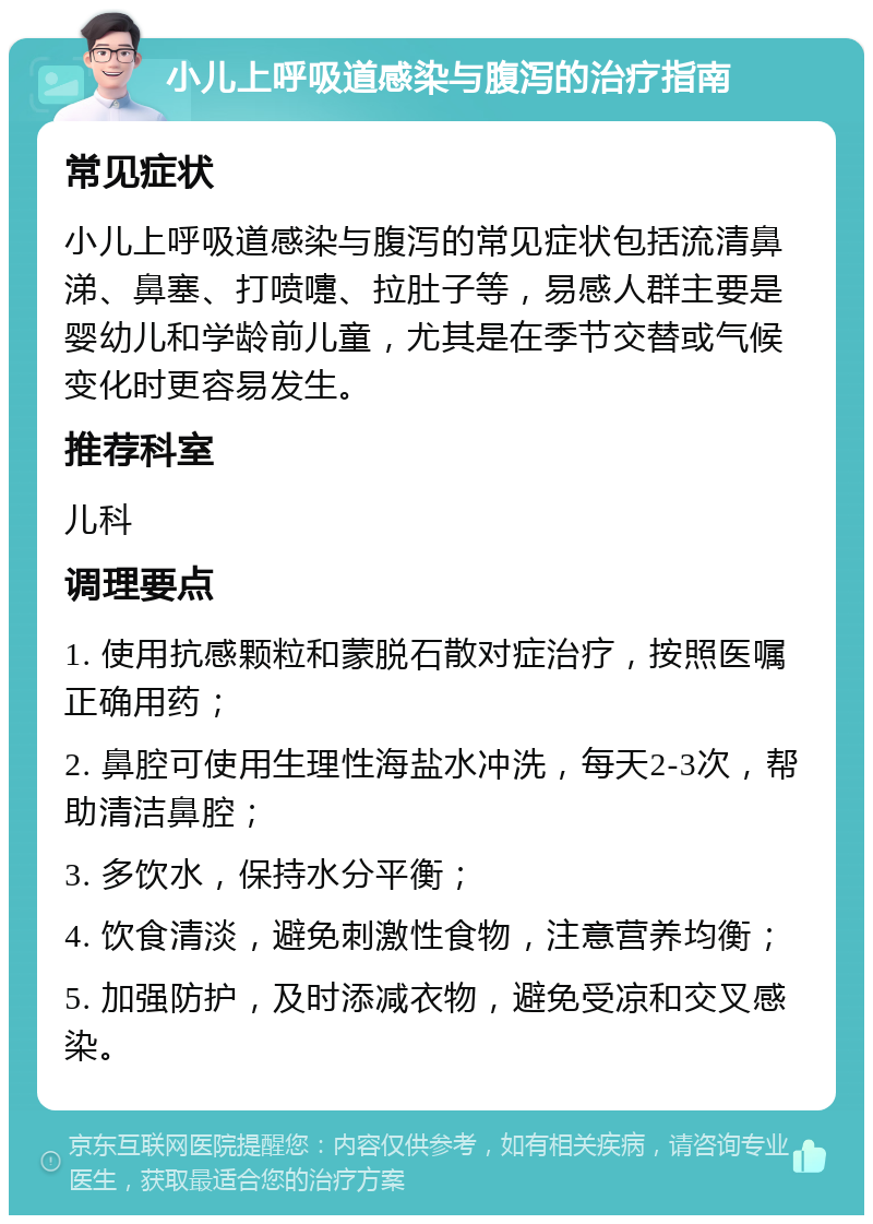 小儿上呼吸道感染与腹泻的治疗指南 常见症状 小儿上呼吸道感染与腹泻的常见症状包括流清鼻涕、鼻塞、打喷嚏、拉肚子等，易感人群主要是婴幼儿和学龄前儿童，尤其是在季节交替或气候变化时更容易发生。 推荐科室 儿科 调理要点 1. 使用抗感颗粒和蒙脱石散对症治疗，按照医嘱正确用药； 2. 鼻腔可使用生理性海盐水冲洗，每天2-3次，帮助清洁鼻腔； 3. 多饮水，保持水分平衡； 4. 饮食清淡，避免刺激性食物，注意营养均衡； 5. 加强防护，及时添减衣物，避免受凉和交叉感染。