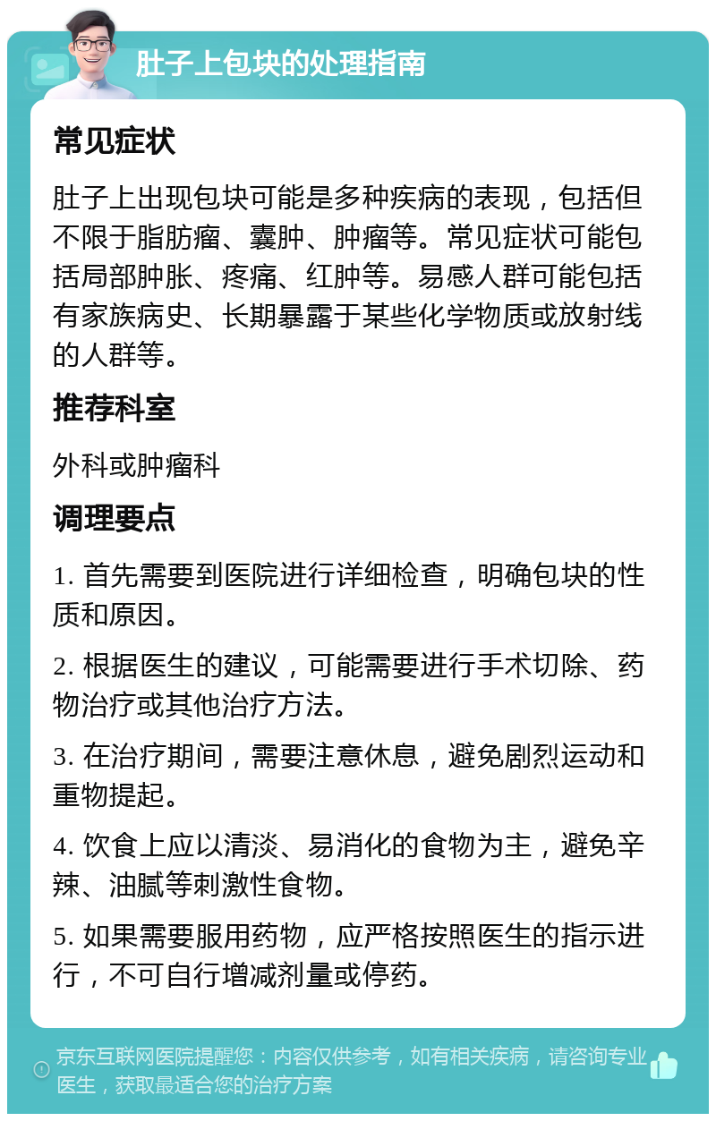 肚子上包块的处理指南 常见症状 肚子上出现包块可能是多种疾病的表现，包括但不限于脂肪瘤、囊肿、肿瘤等。常见症状可能包括局部肿胀、疼痛、红肿等。易感人群可能包括有家族病史、长期暴露于某些化学物质或放射线的人群等。 推荐科室 外科或肿瘤科 调理要点 1. 首先需要到医院进行详细检查，明确包块的性质和原因。 2. 根据医生的建议，可能需要进行手术切除、药物治疗或其他治疗方法。 3. 在治疗期间，需要注意休息，避免剧烈运动和重物提起。 4. 饮食上应以清淡、易消化的食物为主，避免辛辣、油腻等刺激性食物。 5. 如果需要服用药物，应严格按照医生的指示进行，不可自行增减剂量或停药。