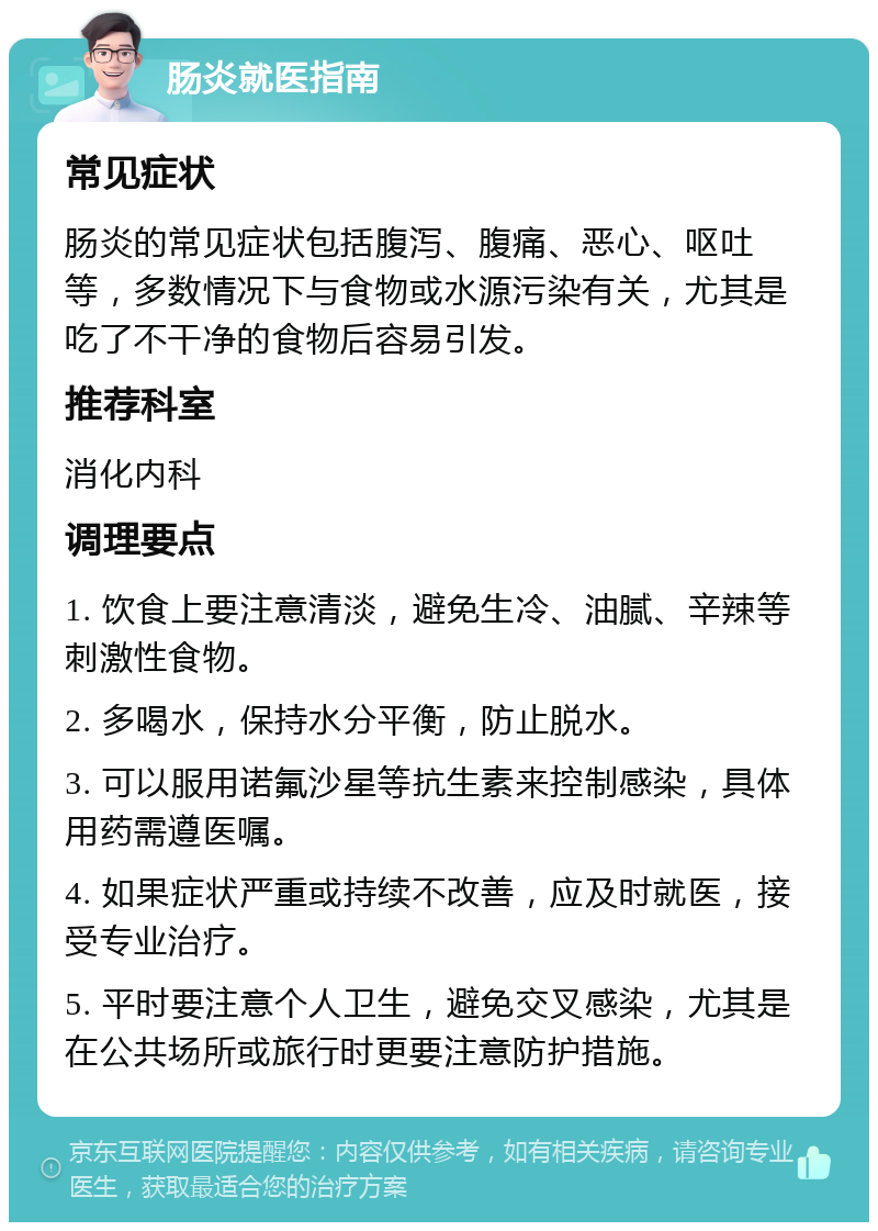 肠炎就医指南 常见症状 肠炎的常见症状包括腹泻、腹痛、恶心、呕吐等，多数情况下与食物或水源污染有关，尤其是吃了不干净的食物后容易引发。 推荐科室 消化内科 调理要点 1. 饮食上要注意清淡，避免生冷、油腻、辛辣等刺激性食物。 2. 多喝水，保持水分平衡，防止脱水。 3. 可以服用诺氟沙星等抗生素来控制感染，具体用药需遵医嘱。 4. 如果症状严重或持续不改善，应及时就医，接受专业治疗。 5. 平时要注意个人卫生，避免交叉感染，尤其是在公共场所或旅行时更要注意防护措施。