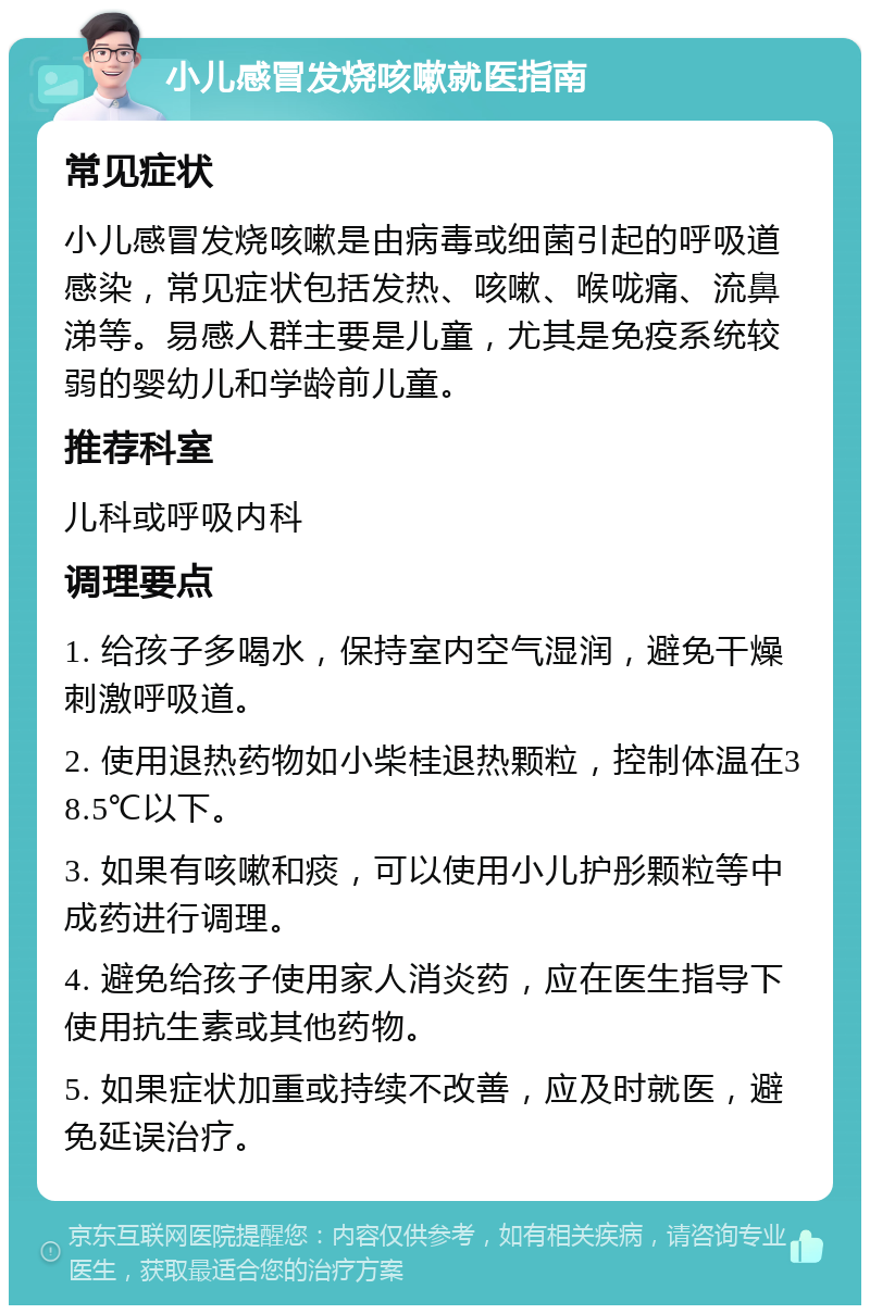 小儿感冒发烧咳嗽就医指南 常见症状 小儿感冒发烧咳嗽是由病毒或细菌引起的呼吸道感染，常见症状包括发热、咳嗽、喉咙痛、流鼻涕等。易感人群主要是儿童，尤其是免疫系统较弱的婴幼儿和学龄前儿童。 推荐科室 儿科或呼吸内科 调理要点 1. 给孩子多喝水，保持室内空气湿润，避免干燥刺激呼吸道。 2. 使用退热药物如小柴桂退热颗粒，控制体温在38.5℃以下。 3. 如果有咳嗽和痰，可以使用小儿护彤颗粒等中成药进行调理。 4. 避免给孩子使用家人消炎药，应在医生指导下使用抗生素或其他药物。 5. 如果症状加重或持续不改善，应及时就医，避免延误治疗。