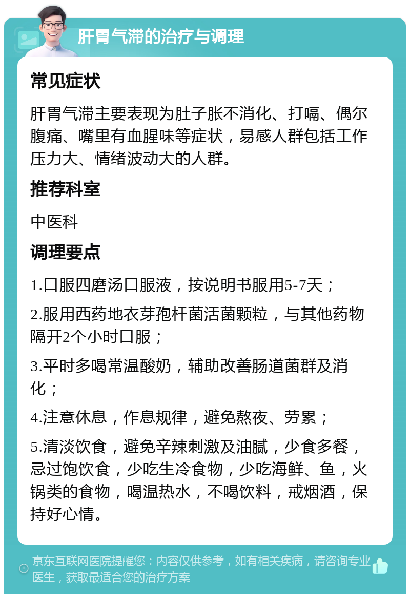 肝胃气滞的治疗与调理 常见症状 肝胃气滞主要表现为肚子胀不消化、打嗝、偶尔腹痛、嘴里有血腥味等症状，易感人群包括工作压力大、情绪波动大的人群。 推荐科室 中医科 调理要点 1.口服四磨汤口服液，按说明书服用5-7天； 2.服用西药地衣芽孢杆菌活菌颗粒，与其他药物隔开2个小时口服； 3.平时多喝常温酸奶，辅助改善肠道菌群及消化； 4.注意休息，作息规律，避免熬夜、劳累； 5.清淡饮食，避免辛辣刺激及油腻，少食多餐，忌过饱饮食，少吃生冷食物，少吃海鲜、鱼，火锅类的食物，喝温热水，不喝饮料，戒烟酒，保持好心情。