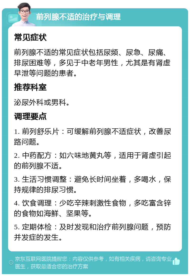 前列腺不适的治疗与调理 常见症状 前列腺不适的常见症状包括尿频、尿急、尿痛、排尿困难等，多见于中老年男性，尤其是有肾虚早泄等问题的患者。 推荐科室 泌尿外科或男科。 调理要点 1. 前列舒乐片：可缓解前列腺不适症状，改善尿路问题。 2. 中药配方：如六味地黄丸等，适用于肾虚引起的前列腺不适。 3. 生活习惯调整：避免长时间坐着，多喝水，保持规律的排尿习惯。 4. 饮食调理：少吃辛辣刺激性食物，多吃富含锌的食物如海鲜、坚果等。 5. 定期体检：及时发现和治疗前列腺问题，预防并发症的发生。