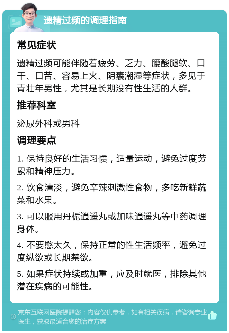 遗精过频的调理指南 常见症状 遗精过频可能伴随着疲劳、乏力、腰酸腿软、口干、口苦、容易上火、阴囊潮湿等症状，多见于青壮年男性，尤其是长期没有性生活的人群。 推荐科室 泌尿外科或男科 调理要点 1. 保持良好的生活习惯，适量运动，避免过度劳累和精神压力。 2. 饮食清淡，避免辛辣刺激性食物，多吃新鲜蔬菜和水果。 3. 可以服用丹栀逍遥丸或加味逍遥丸等中药调理身体。 4. 不要憋太久，保持正常的性生活频率，避免过度纵欲或长期禁欲。 5. 如果症状持续或加重，应及时就医，排除其他潜在疾病的可能性。