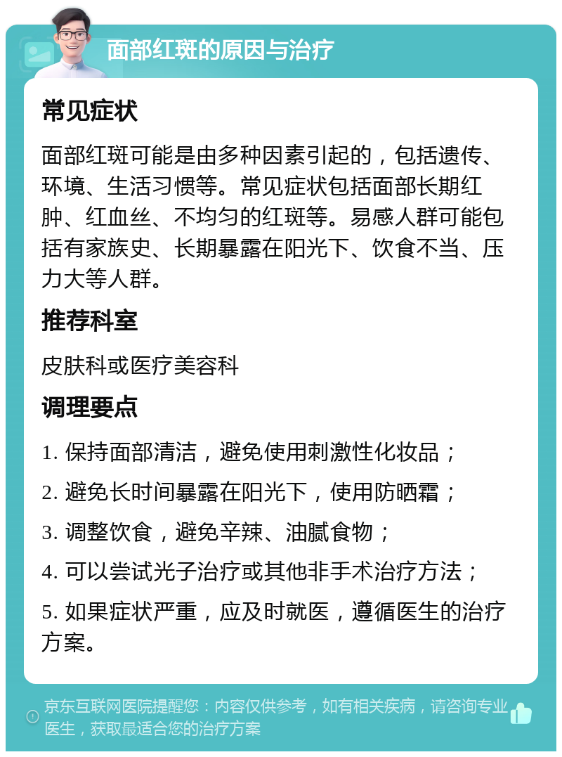 面部红斑的原因与治疗 常见症状 面部红斑可能是由多种因素引起的，包括遗传、环境、生活习惯等。常见症状包括面部长期红肿、红血丝、不均匀的红斑等。易感人群可能包括有家族史、长期暴露在阳光下、饮食不当、压力大等人群。 推荐科室 皮肤科或医疗美容科 调理要点 1. 保持面部清洁，避免使用刺激性化妆品； 2. 避免长时间暴露在阳光下，使用防晒霜； 3. 调整饮食，避免辛辣、油腻食物； 4. 可以尝试光子治疗或其他非手术治疗方法； 5. 如果症状严重，应及时就医，遵循医生的治疗方案。