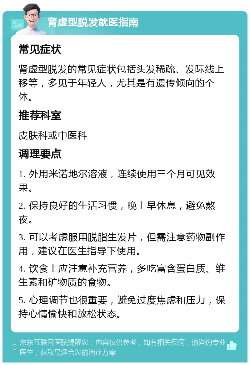 肾虚型脱发就医指南 常见症状 肾虚型脱发的常见症状包括头发稀疏、发际线上移等，多见于年轻人，尤其是有遗传倾向的个体。 推荐科室 皮肤科或中医科 调理要点 1. 外用米诺地尔溶液，连续使用三个月可见效果。 2. 保持良好的生活习惯，晚上早休息，避免熬夜。 3. 可以考虑服用脱脂生发片，但需注意药物副作用，建议在医生指导下使用。 4. 饮食上应注意补充营养，多吃富含蛋白质、维生素和矿物质的食物。 5. 心理调节也很重要，避免过度焦虑和压力，保持心情愉快和放松状态。