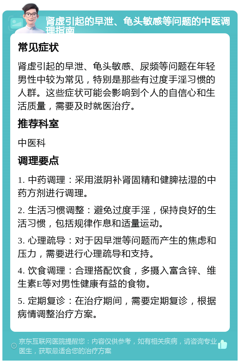 肾虚引起的早泄、龟头敏感等问题的中医调理指南 常见症状 肾虚引起的早泄、龟头敏感、尿频等问题在年轻男性中较为常见，特别是那些有过度手淫习惯的人群。这些症状可能会影响到个人的自信心和生活质量，需要及时就医治疗。 推荐科室 中医科 调理要点 1. 中药调理：采用滋阴补肾固精和健脾祛湿的中药方剂进行调理。 2. 生活习惯调整：避免过度手淫，保持良好的生活习惯，包括规律作息和适量运动。 3. 心理疏导：对于因早泄等问题而产生的焦虑和压力，需要进行心理疏导和支持。 4. 饮食调理：合理搭配饮食，多摄入富含锌、维生素E等对男性健康有益的食物。 5. 定期复诊：在治疗期间，需要定期复诊，根据病情调整治疗方案。