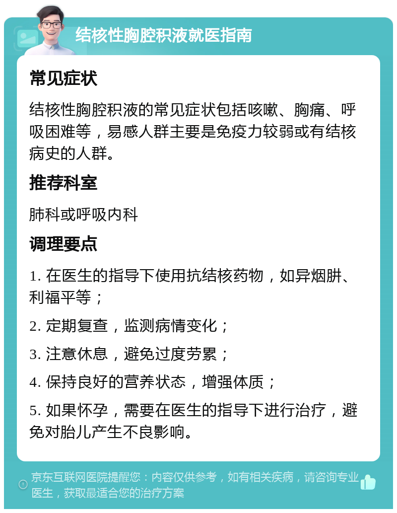 结核性胸腔积液就医指南 常见症状 结核性胸腔积液的常见症状包括咳嗽、胸痛、呼吸困难等，易感人群主要是免疫力较弱或有结核病史的人群。 推荐科室 肺科或呼吸内科 调理要点 1. 在医生的指导下使用抗结核药物，如异烟肼、利福平等； 2. 定期复查，监测病情变化； 3. 注意休息，避免过度劳累； 4. 保持良好的营养状态，增强体质； 5. 如果怀孕，需要在医生的指导下进行治疗，避免对胎儿产生不良影响。