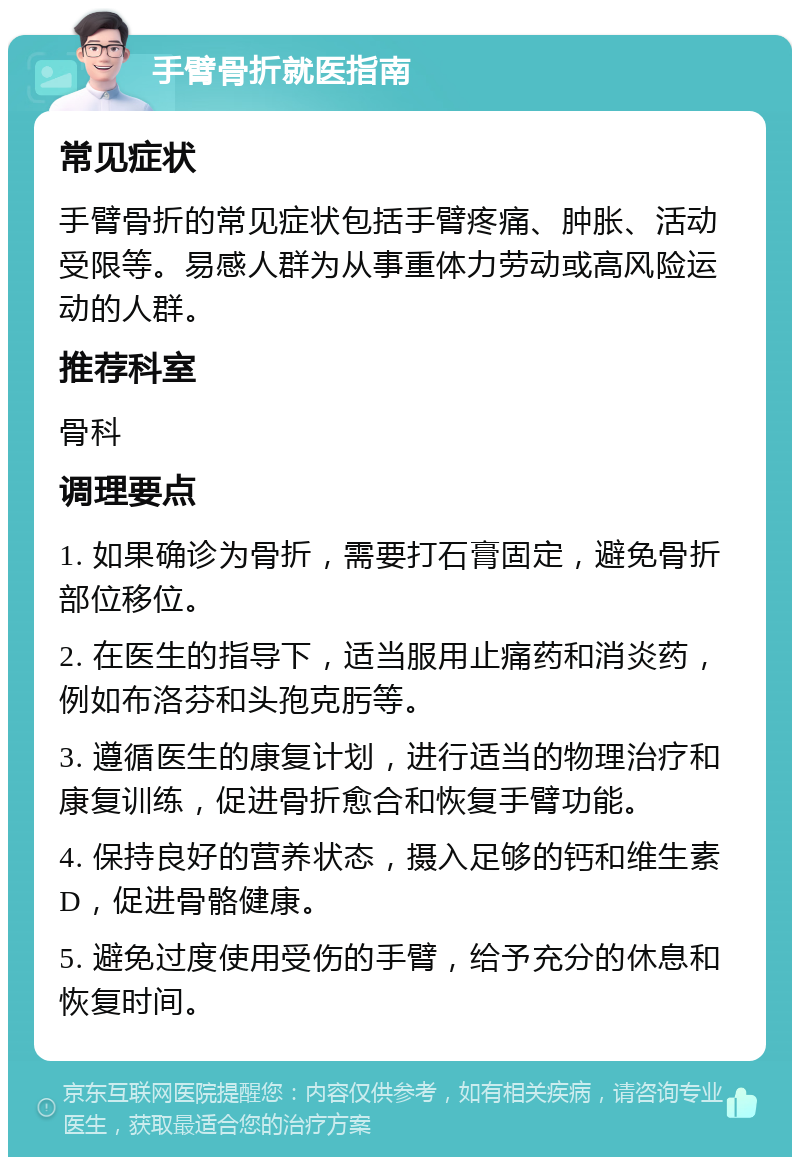 手臂骨折就医指南 常见症状 手臂骨折的常见症状包括手臂疼痛、肿胀、活动受限等。易感人群为从事重体力劳动或高风险运动的人群。 推荐科室 骨科 调理要点 1. 如果确诊为骨折，需要打石膏固定，避免骨折部位移位。 2. 在医生的指导下，适当服用止痛药和消炎药，例如布洛芬和头孢克肟等。 3. 遵循医生的康复计划，进行适当的物理治疗和康复训练，促进骨折愈合和恢复手臂功能。 4. 保持良好的营养状态，摄入足够的钙和维生素D，促进骨骼健康。 5. 避免过度使用受伤的手臂，给予充分的休息和恢复时间。