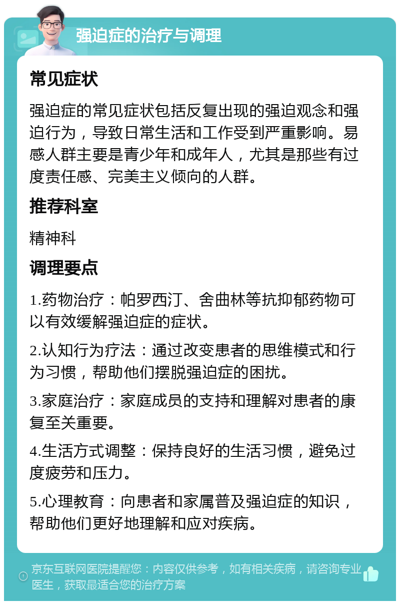 强迫症的治疗与调理 常见症状 强迫症的常见症状包括反复出现的强迫观念和强迫行为，导致日常生活和工作受到严重影响。易感人群主要是青少年和成年人，尤其是那些有过度责任感、完美主义倾向的人群。 推荐科室 精神科 调理要点 1.药物治疗：帕罗西汀、舍曲林等抗抑郁药物可以有效缓解强迫症的症状。 2.认知行为疗法：通过改变患者的思维模式和行为习惯，帮助他们摆脱强迫症的困扰。 3.家庭治疗：家庭成员的支持和理解对患者的康复至关重要。 4.生活方式调整：保持良好的生活习惯，避免过度疲劳和压力。 5.心理教育：向患者和家属普及强迫症的知识，帮助他们更好地理解和应对疾病。