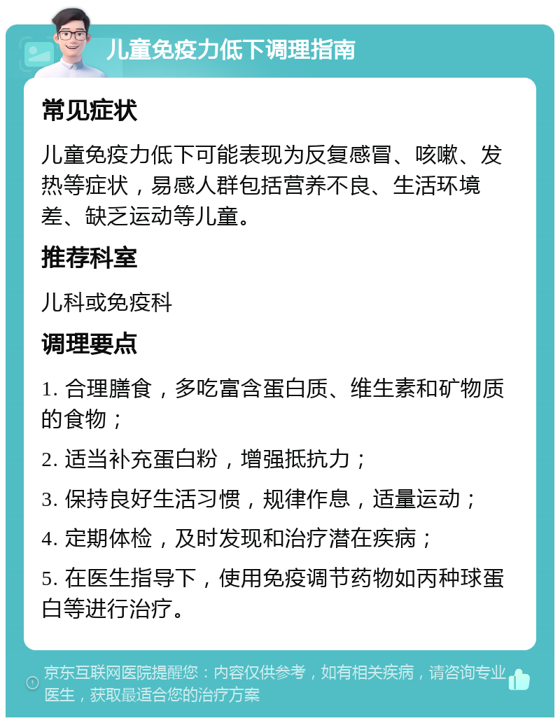 儿童免疫力低下调理指南 常见症状 儿童免疫力低下可能表现为反复感冒、咳嗽、发热等症状，易感人群包括营养不良、生活环境差、缺乏运动等儿童。 推荐科室 儿科或免疫科 调理要点 1. 合理膳食，多吃富含蛋白质、维生素和矿物质的食物； 2. 适当补充蛋白粉，增强抵抗力； 3. 保持良好生活习惯，规律作息，适量运动； 4. 定期体检，及时发现和治疗潜在疾病； 5. 在医生指导下，使用免疫调节药物如丙种球蛋白等进行治疗。