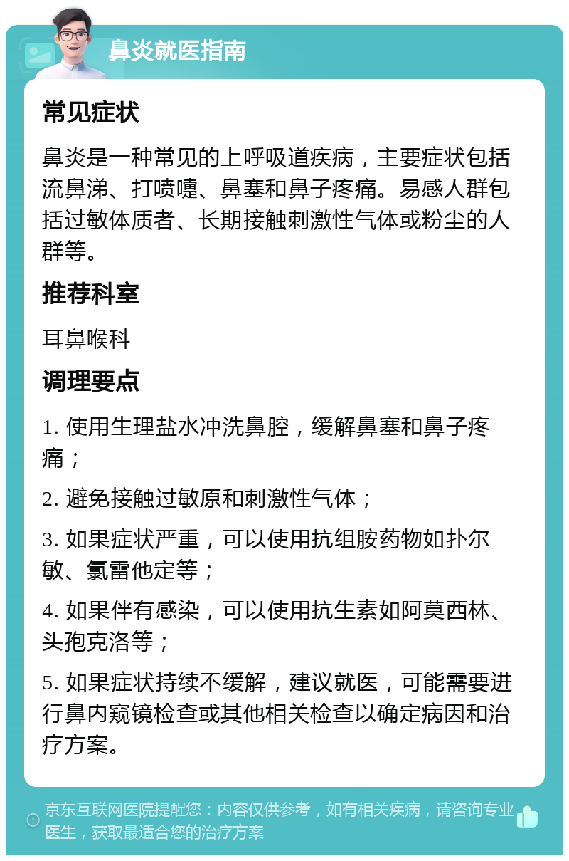 鼻炎就医指南 常见症状 鼻炎是一种常见的上呼吸道疾病，主要症状包括流鼻涕、打喷嚏、鼻塞和鼻子疼痛。易感人群包括过敏体质者、长期接触刺激性气体或粉尘的人群等。 推荐科室 耳鼻喉科 调理要点 1. 使用生理盐水冲洗鼻腔，缓解鼻塞和鼻子疼痛； 2. 避免接触过敏原和刺激性气体； 3. 如果症状严重，可以使用抗组胺药物如扑尔敏、氯雷他定等； 4. 如果伴有感染，可以使用抗生素如阿莫西林、头孢克洛等； 5. 如果症状持续不缓解，建议就医，可能需要进行鼻内窥镜检查或其他相关检查以确定病因和治疗方案。