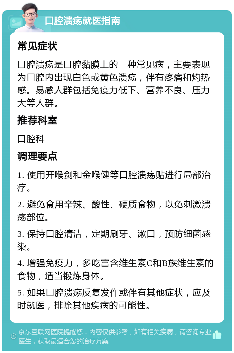 口腔溃疡就医指南 常见症状 口腔溃疡是口腔黏膜上的一种常见病，主要表现为口腔内出现白色或黄色溃疡，伴有疼痛和灼热感。易感人群包括免疫力低下、营养不良、压力大等人群。 推荐科室 口腔科 调理要点 1. 使用开喉剑和金喉健等口腔溃疡贴进行局部治疗。 2. 避免食用辛辣、酸性、硬质食物，以免刺激溃疡部位。 3. 保持口腔清洁，定期刷牙、漱口，预防细菌感染。 4. 增强免疫力，多吃富含维生素C和B族维生素的食物，适当锻炼身体。 5. 如果口腔溃疡反复发作或伴有其他症状，应及时就医，排除其他疾病的可能性。