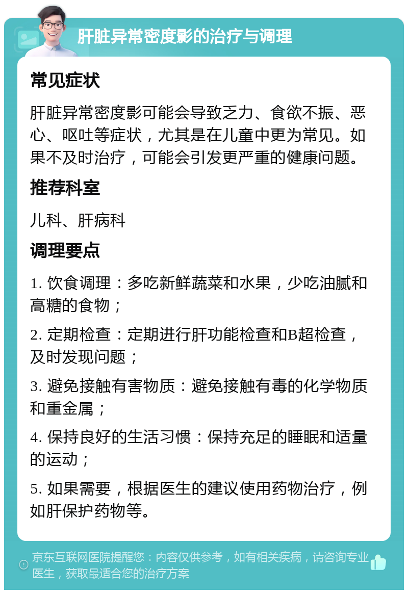 肝脏异常密度影的治疗与调理 常见症状 肝脏异常密度影可能会导致乏力、食欲不振、恶心、呕吐等症状，尤其是在儿童中更为常见。如果不及时治疗，可能会引发更严重的健康问题。 推荐科室 儿科、肝病科 调理要点 1. 饮食调理：多吃新鲜蔬菜和水果，少吃油腻和高糖的食物； 2. 定期检查：定期进行肝功能检查和B超检查，及时发现问题； 3. 避免接触有害物质：避免接触有毒的化学物质和重金属； 4. 保持良好的生活习惯：保持充足的睡眠和适量的运动； 5. 如果需要，根据医生的建议使用药物治疗，例如肝保护药物等。