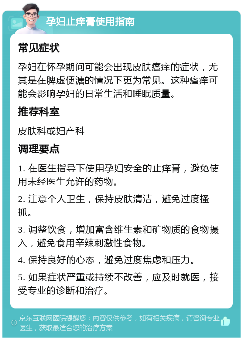 孕妇止痒膏使用指南 常见症状 孕妇在怀孕期间可能会出现皮肤瘙痒的症状，尤其是在脾虚便溏的情况下更为常见。这种瘙痒可能会影响孕妇的日常生活和睡眠质量。 推荐科室 皮肤科或妇产科 调理要点 1. 在医生指导下使用孕妇安全的止痒膏，避免使用未经医生允许的药物。 2. 注意个人卫生，保持皮肤清洁，避免过度搔抓。 3. 调整饮食，增加富含维生素和矿物质的食物摄入，避免食用辛辣刺激性食物。 4. 保持良好的心态，避免过度焦虑和压力。 5. 如果症状严重或持续不改善，应及时就医，接受专业的诊断和治疗。