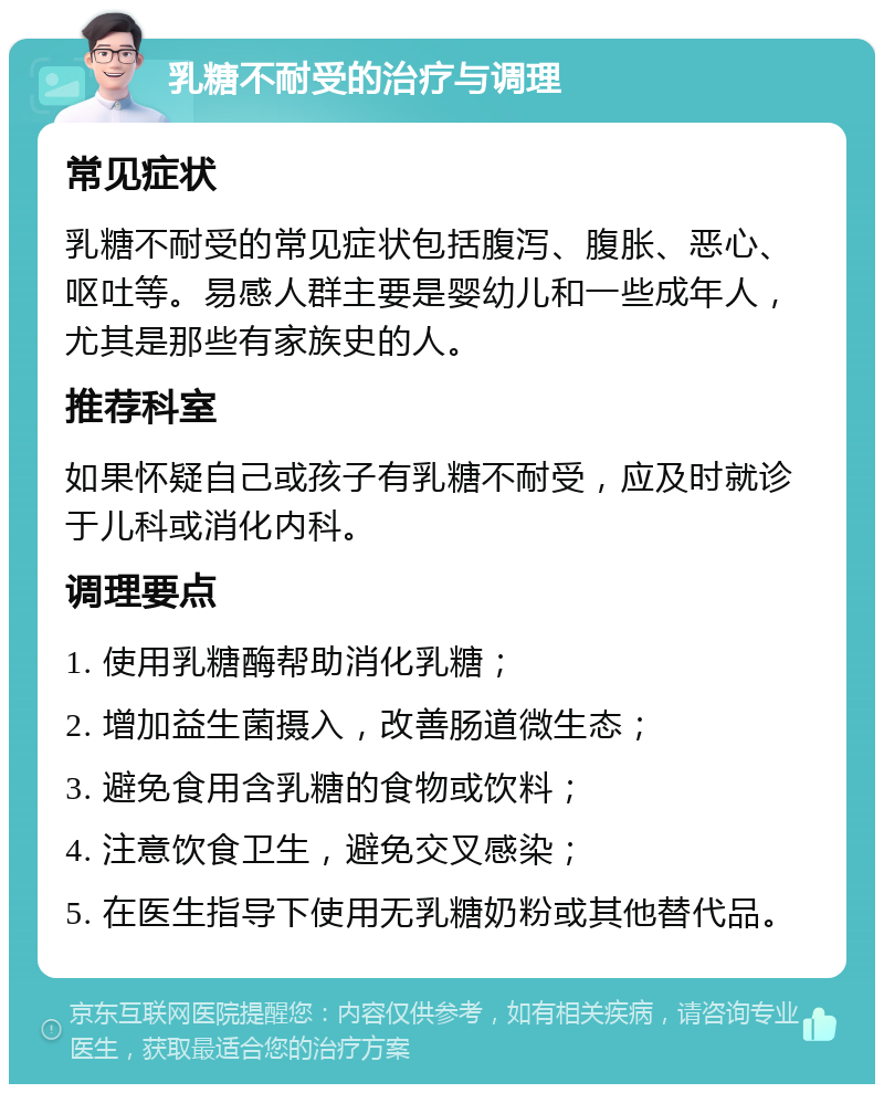 乳糖不耐受的治疗与调理 常见症状 乳糖不耐受的常见症状包括腹泻、腹胀、恶心、呕吐等。易感人群主要是婴幼儿和一些成年人，尤其是那些有家族史的人。 推荐科室 如果怀疑自己或孩子有乳糖不耐受，应及时就诊于儿科或消化内科。 调理要点 1. 使用乳糖酶帮助消化乳糖； 2. 增加益生菌摄入，改善肠道微生态； 3. 避免食用含乳糖的食物或饮料； 4. 注意饮食卫生，避免交叉感染； 5. 在医生指导下使用无乳糖奶粉或其他替代品。