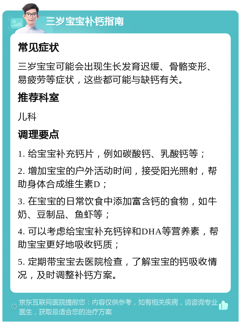 三岁宝宝补钙指南 常见症状 三岁宝宝可能会出现生长发育迟缓、骨骼变形、易疲劳等症状，这些都可能与缺钙有关。 推荐科室 儿科 调理要点 1. 给宝宝补充钙片，例如碳酸钙、乳酸钙等； 2. 增加宝宝的户外活动时间，接受阳光照射，帮助身体合成维生素D； 3. 在宝宝的日常饮食中添加富含钙的食物，如牛奶、豆制品、鱼虾等； 4. 可以考虑给宝宝补充钙锌和DHA等营养素，帮助宝宝更好地吸收钙质； 5. 定期带宝宝去医院检查，了解宝宝的钙吸收情况，及时调整补钙方案。