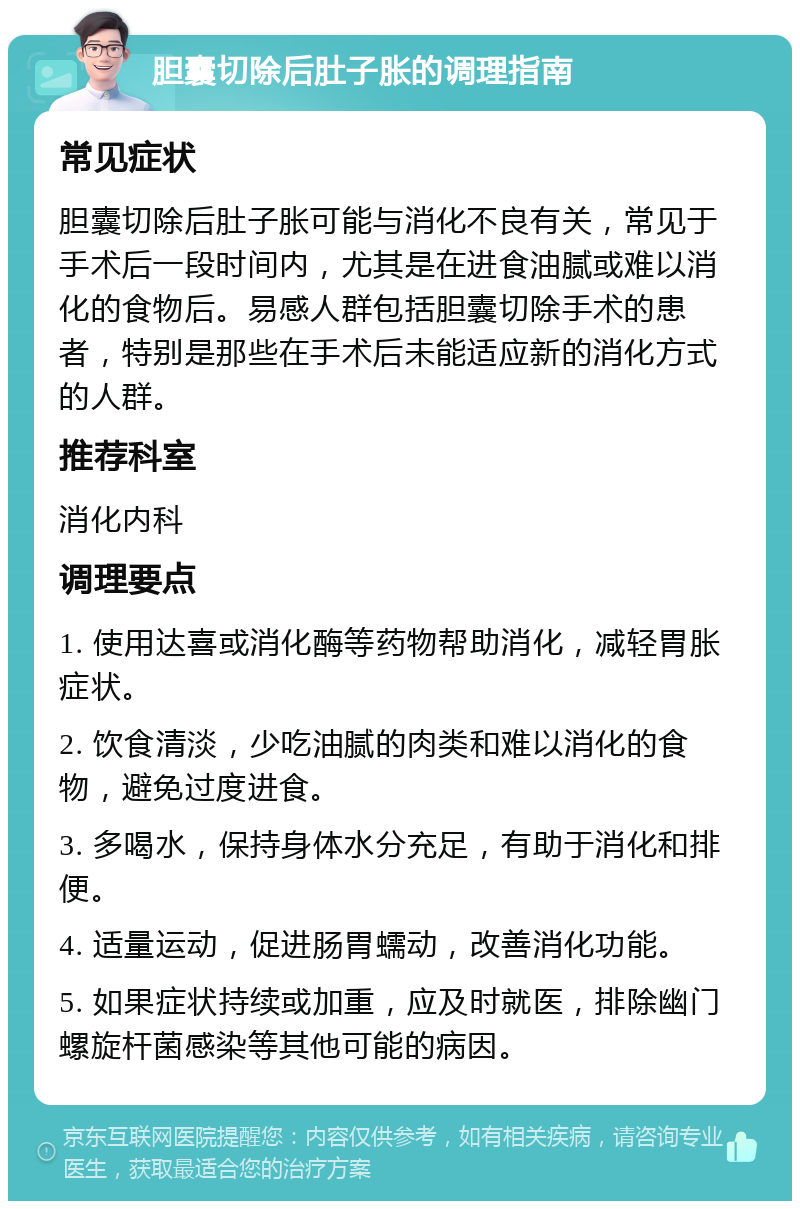 胆囊切除后肚子胀的调理指南 常见症状 胆囊切除后肚子胀可能与消化不良有关，常见于手术后一段时间内，尤其是在进食油腻或难以消化的食物后。易感人群包括胆囊切除手术的患者，特别是那些在手术后未能适应新的消化方式的人群。 推荐科室 消化内科 调理要点 1. 使用达喜或消化酶等药物帮助消化，减轻胃胀症状。 2. 饮食清淡，少吃油腻的肉类和难以消化的食物，避免过度进食。 3. 多喝水，保持身体水分充足，有助于消化和排便。 4. 适量运动，促进肠胃蠕动，改善消化功能。 5. 如果症状持续或加重，应及时就医，排除幽门螺旋杆菌感染等其他可能的病因。