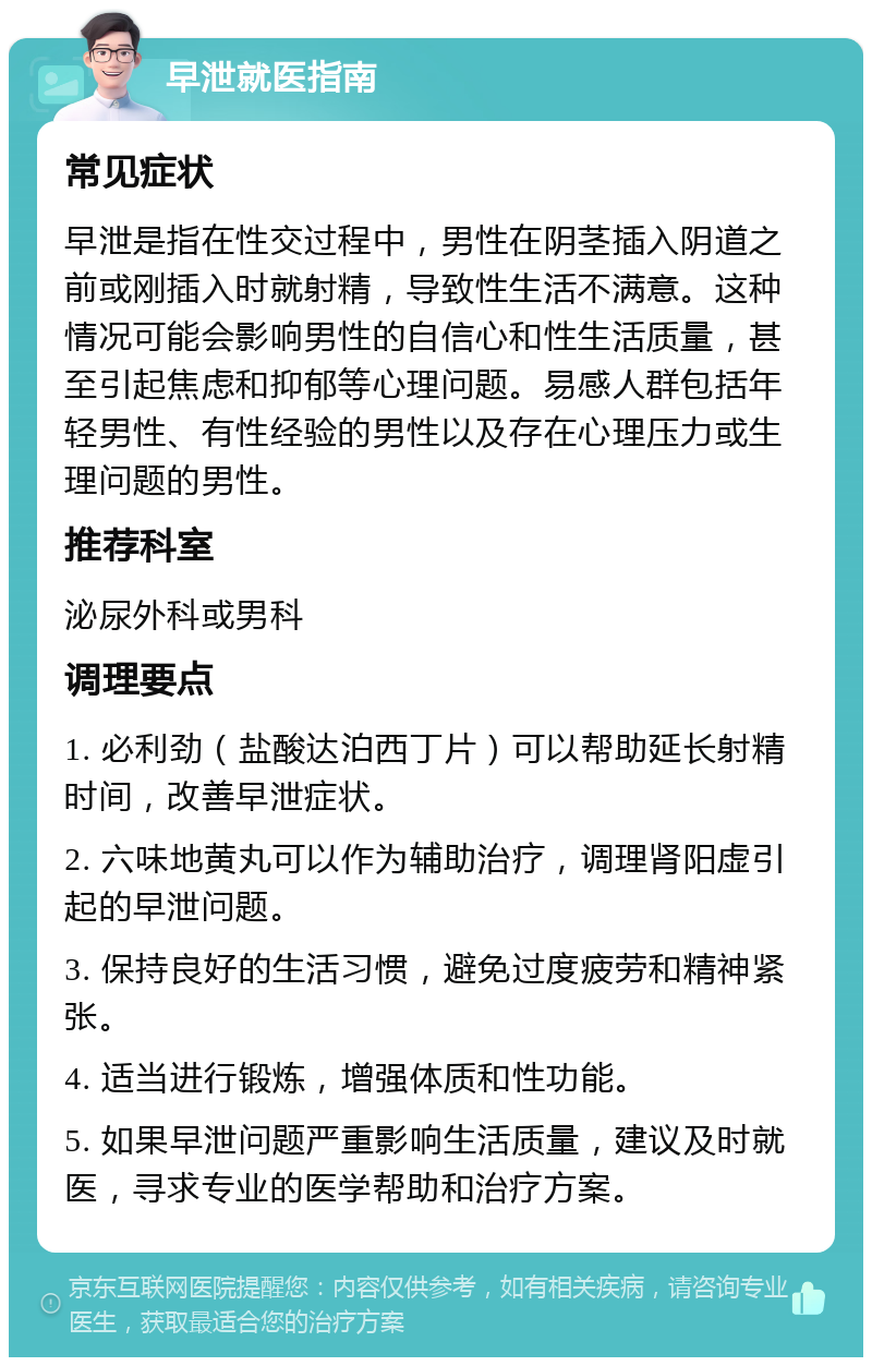 早泄就医指南 常见症状 早泄是指在性交过程中，男性在阴茎插入阴道之前或刚插入时就射精，导致性生活不满意。这种情况可能会影响男性的自信心和性生活质量，甚至引起焦虑和抑郁等心理问题。易感人群包括年轻男性、有性经验的男性以及存在心理压力或生理问题的男性。 推荐科室 泌尿外科或男科 调理要点 1. 必利劲（盐酸达泊西丁片）可以帮助延长射精时间，改善早泄症状。 2. 六味地黄丸可以作为辅助治疗，调理肾阳虚引起的早泄问题。 3. 保持良好的生活习惯，避免过度疲劳和精神紧张。 4. 适当进行锻炼，增强体质和性功能。 5. 如果早泄问题严重影响生活质量，建议及时就医，寻求专业的医学帮助和治疗方案。