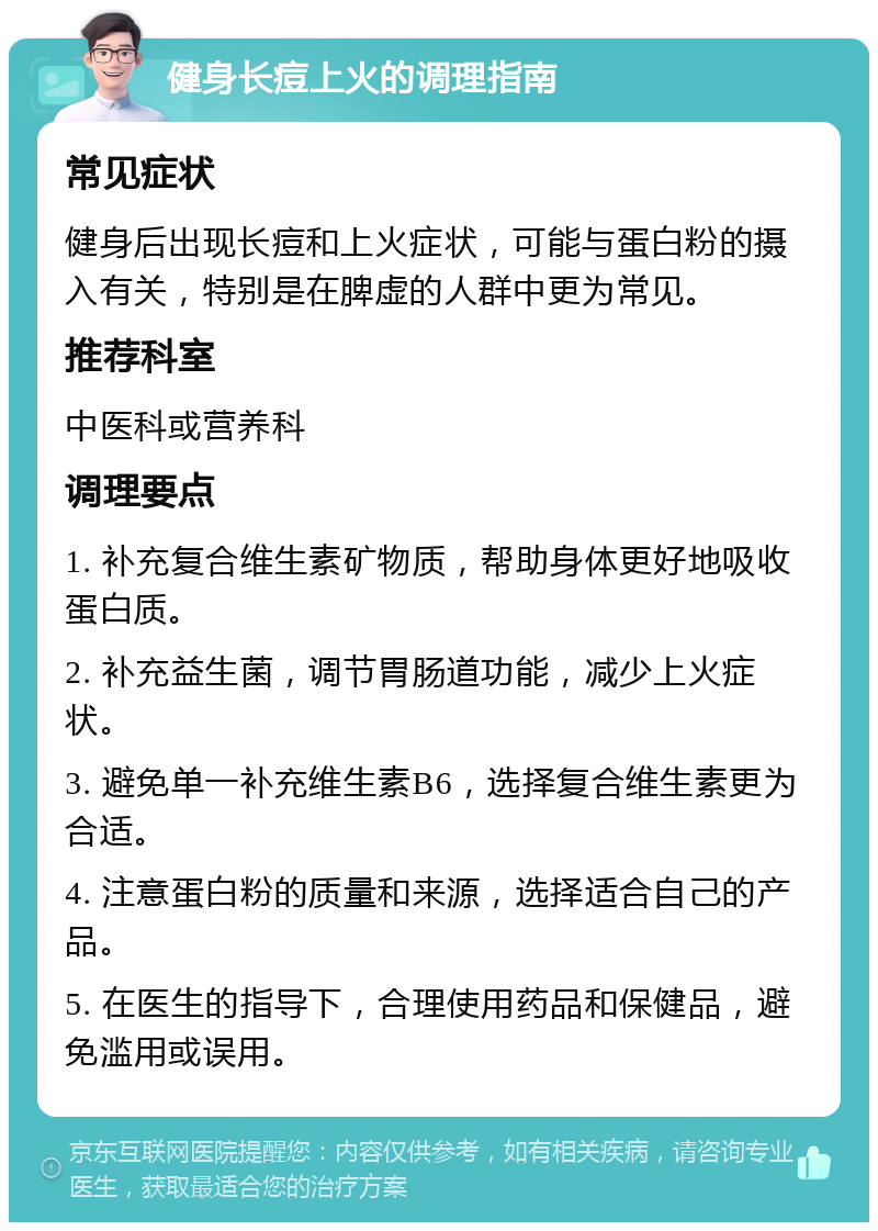 健身长痘上火的调理指南 常见症状 健身后出现长痘和上火症状，可能与蛋白粉的摄入有关，特别是在脾虚的人群中更为常见。 推荐科室 中医科或营养科 调理要点 1. 补充复合维生素矿物质，帮助身体更好地吸收蛋白质。 2. 补充益生菌，调节胃肠道功能，减少上火症状。 3. 避免单一补充维生素B6，选择复合维生素更为合适。 4. 注意蛋白粉的质量和来源，选择适合自己的产品。 5. 在医生的指导下，合理使用药品和保健品，避免滥用或误用。