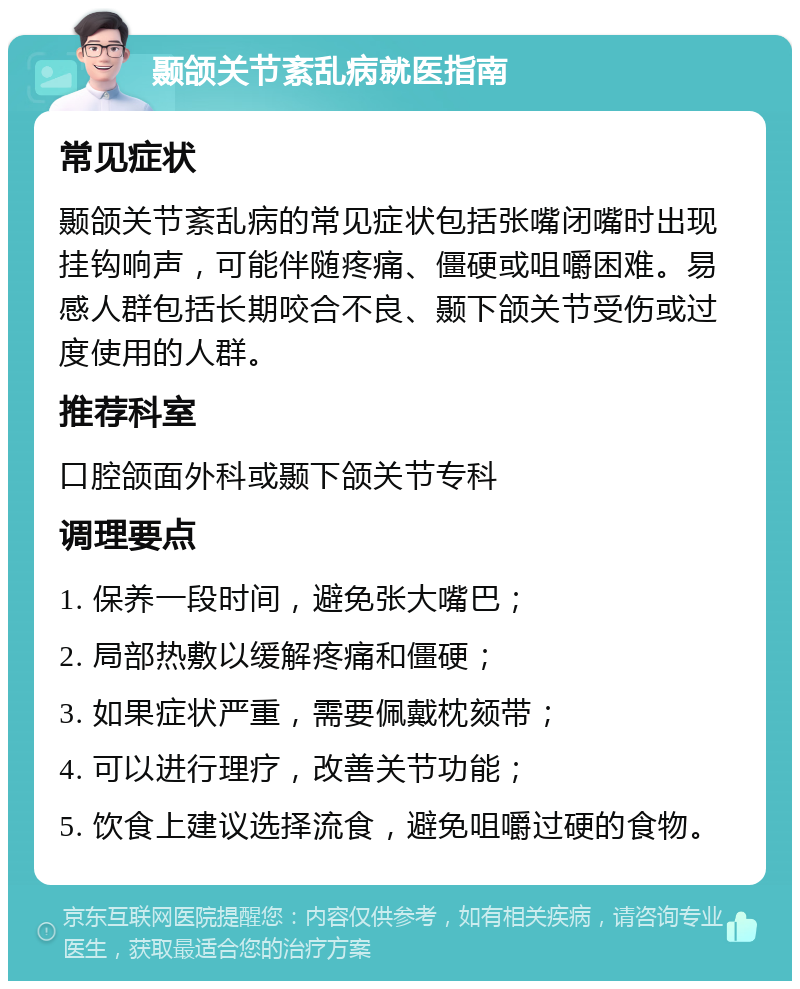 颞颌关节紊乱病就医指南 常见症状 颞颌关节紊乱病的常见症状包括张嘴闭嘴时出现挂钩响声，可能伴随疼痛、僵硬或咀嚼困难。易感人群包括长期咬合不良、颞下颌关节受伤或过度使用的人群。 推荐科室 口腔颌面外科或颞下颌关节专科 调理要点 1. 保养一段时间，避免张大嘴巴； 2. 局部热敷以缓解疼痛和僵硬； 3. 如果症状严重，需要佩戴枕颏带； 4. 可以进行理疗，改善关节功能； 5. 饮食上建议选择流食，避免咀嚼过硬的食物。