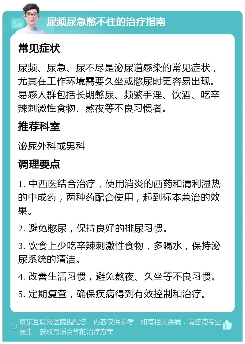 尿频尿急憋不住的治疗指南 常见症状 尿频、尿急、尿不尽是泌尿道感染的常见症状，尤其在工作环境需要久坐或憋尿时更容易出现。易感人群包括长期憋尿、频繁手淫、饮酒、吃辛辣刺激性食物、熬夜等不良习惯者。 推荐科室 泌尿外科或男科 调理要点 1. 中西医结合治疗，使用消炎的西药和清利湿热的中成药，两种药配合使用，起到标本兼治的效果。 2. 避免憋尿，保持良好的排尿习惯。 3. 饮食上少吃辛辣刺激性食物，多喝水，保持泌尿系统的清洁。 4. 改善生活习惯，避免熬夜、久坐等不良习惯。 5. 定期复查，确保疾病得到有效控制和治疗。