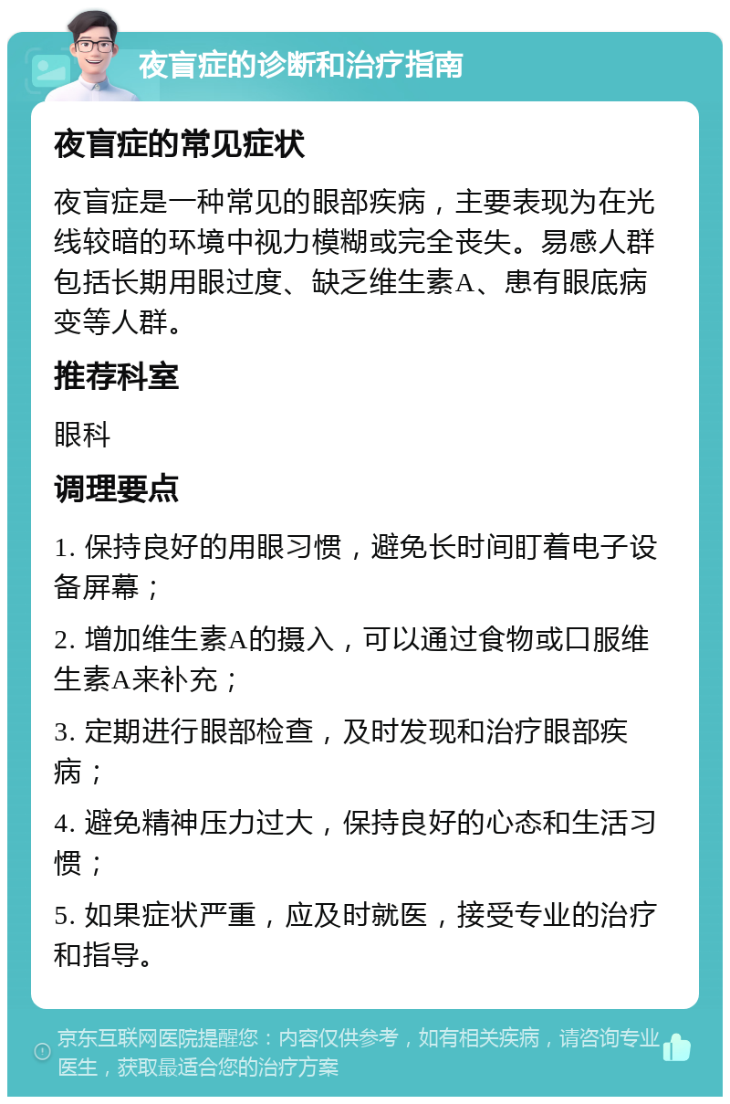 夜盲症的诊断和治疗指南 夜盲症的常见症状 夜盲症是一种常见的眼部疾病，主要表现为在光线较暗的环境中视力模糊或完全丧失。易感人群包括长期用眼过度、缺乏维生素A、患有眼底病变等人群。 推荐科室 眼科 调理要点 1. 保持良好的用眼习惯，避免长时间盯着电子设备屏幕； 2. 增加维生素A的摄入，可以通过食物或口服维生素A来补充； 3. 定期进行眼部检查，及时发现和治疗眼部疾病； 4. 避免精神压力过大，保持良好的心态和生活习惯； 5. 如果症状严重，应及时就医，接受专业的治疗和指导。