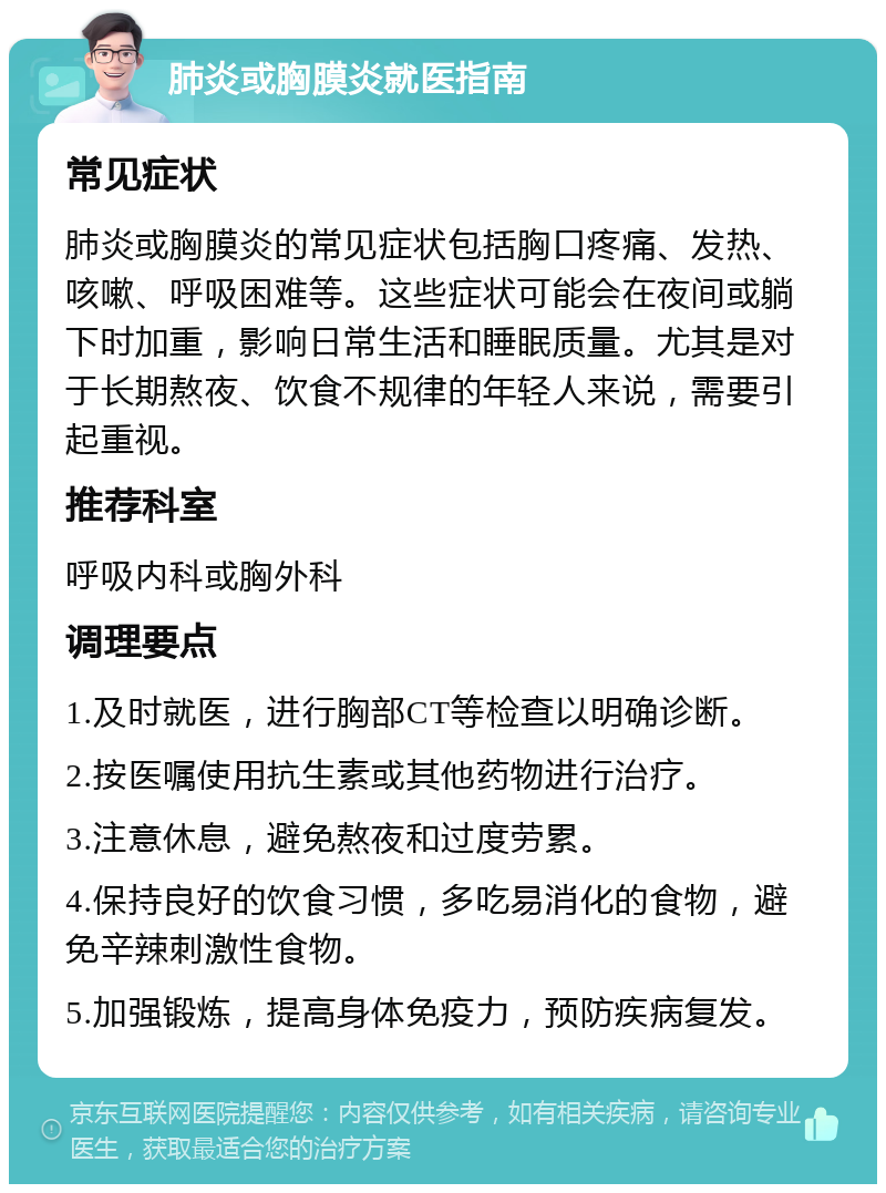 肺炎或胸膜炎就医指南 常见症状 肺炎或胸膜炎的常见症状包括胸口疼痛、发热、咳嗽、呼吸困难等。这些症状可能会在夜间或躺下时加重，影响日常生活和睡眠质量。尤其是对于长期熬夜、饮食不规律的年轻人来说，需要引起重视。 推荐科室 呼吸内科或胸外科 调理要点 1.及时就医，进行胸部CT等检查以明确诊断。 2.按医嘱使用抗生素或其他药物进行治疗。 3.注意休息，避免熬夜和过度劳累。 4.保持良好的饮食习惯，多吃易消化的食物，避免辛辣刺激性食物。 5.加强锻炼，提高身体免疫力，预防疾病复发。