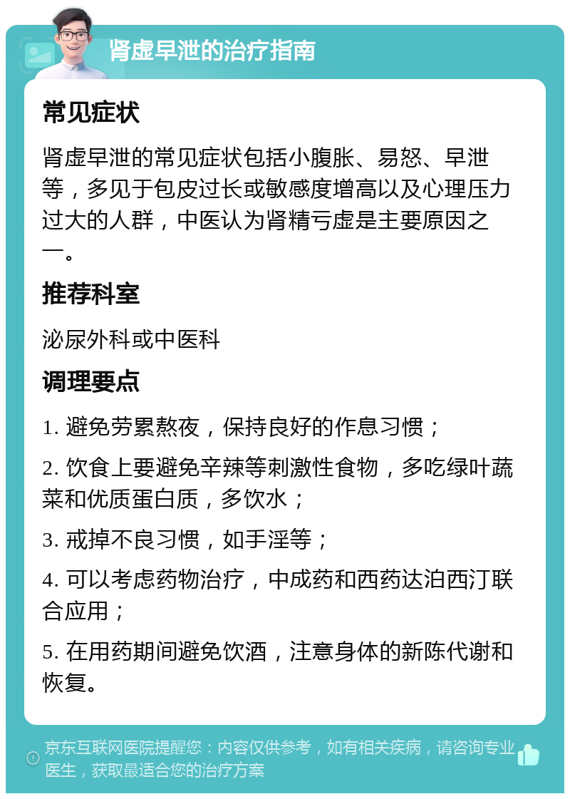 肾虚早泄的治疗指南 常见症状 肾虚早泄的常见症状包括小腹胀、易怒、早泄等，多见于包皮过长或敏感度增高以及心理压力过大的人群，中医认为肾精亏虚是主要原因之一。 推荐科室 泌尿外科或中医科 调理要点 1. 避免劳累熬夜，保持良好的作息习惯； 2. 饮食上要避免辛辣等刺激性食物，多吃绿叶蔬菜和优质蛋白质，多饮水； 3. 戒掉不良习惯，如手淫等； 4. 可以考虑药物治疗，中成药和西药达泊西汀联合应用； 5. 在用药期间避免饮酒，注意身体的新陈代谢和恢复。