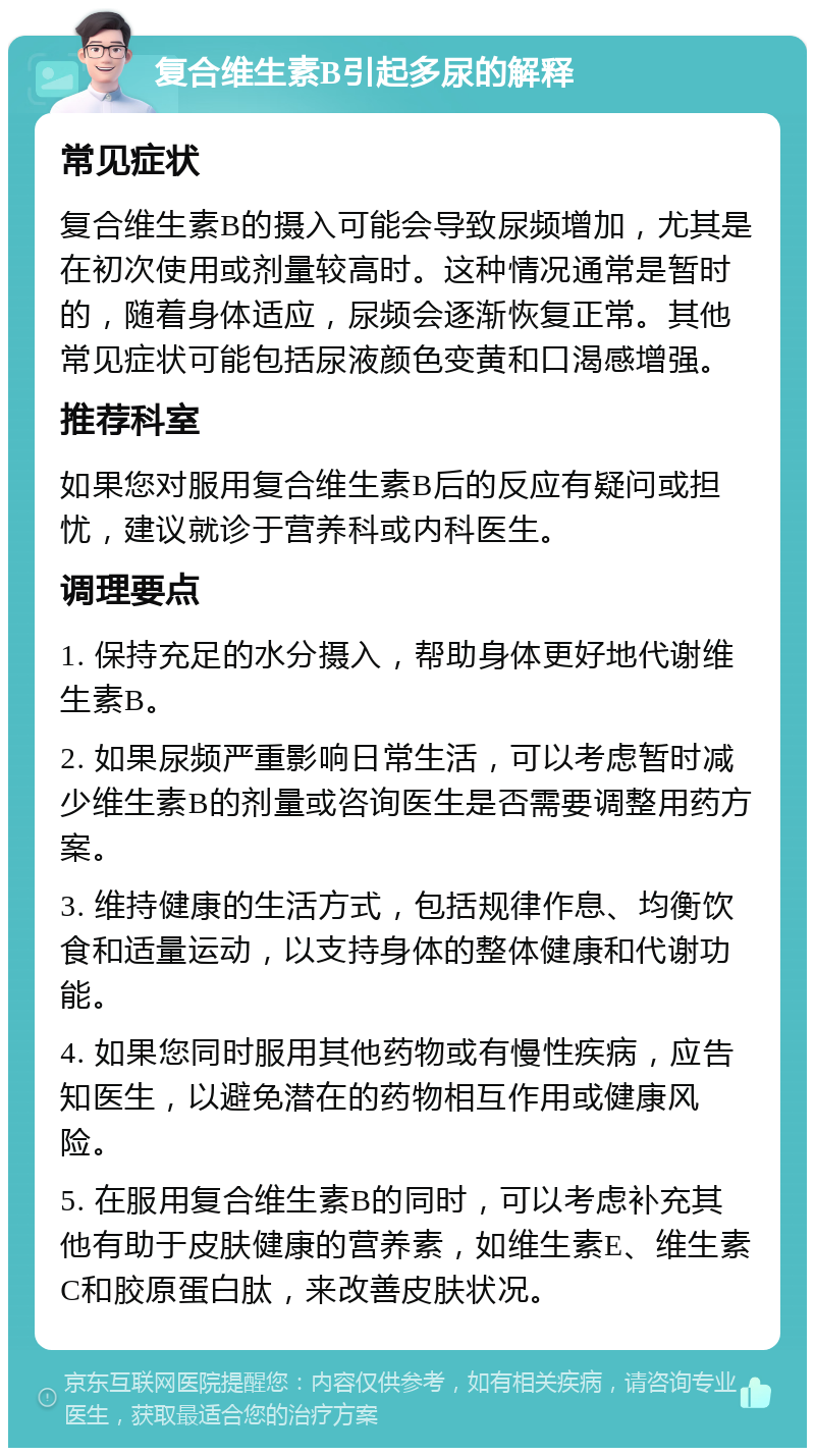 复合维生素B引起多尿的解释 常见症状 复合维生素B的摄入可能会导致尿频增加，尤其是在初次使用或剂量较高时。这种情况通常是暂时的，随着身体适应，尿频会逐渐恢复正常。其他常见症状可能包括尿液颜色变黄和口渴感增强。 推荐科室 如果您对服用复合维生素B后的反应有疑问或担忧，建议就诊于营养科或内科医生。 调理要点 1. 保持充足的水分摄入，帮助身体更好地代谢维生素B。 2. 如果尿频严重影响日常生活，可以考虑暂时减少维生素B的剂量或咨询医生是否需要调整用药方案。 3. 维持健康的生活方式，包括规律作息、均衡饮食和适量运动，以支持身体的整体健康和代谢功能。 4. 如果您同时服用其他药物或有慢性疾病，应告知医生，以避免潜在的药物相互作用或健康风险。 5. 在服用复合维生素B的同时，可以考虑补充其他有助于皮肤健康的营养素，如维生素E、维生素C和胶原蛋白肽，来改善皮肤状况。