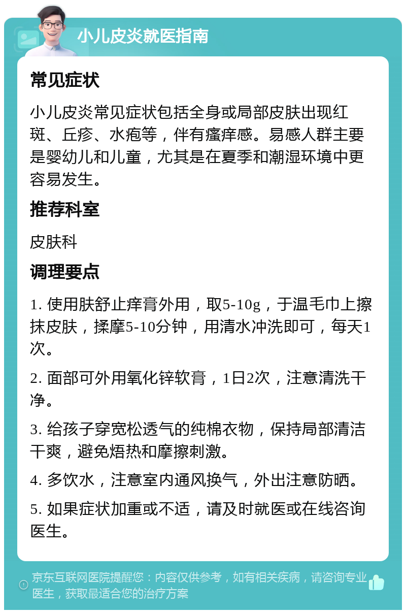 小儿皮炎就医指南 常见症状 小儿皮炎常见症状包括全身或局部皮肤出现红斑、丘疹、水疱等，伴有瘙痒感。易感人群主要是婴幼儿和儿童，尤其是在夏季和潮湿环境中更容易发生。 推荐科室 皮肤科 调理要点 1. 使用肤舒止痒膏外用，取5-10g，于温毛巾上擦抹皮肤，揉摩5-10分钟，用清水冲洗即可，每天1次。 2. 面部可外用氧化锌软膏，1日2次，注意清洗干净。 3. 给孩子穿宽松透气的纯棉衣物，保持局部清洁干爽，避免焐热和摩擦刺激。 4. 多饮水，注意室内通风换气，外出注意防晒。 5. 如果症状加重或不适，请及时就医或在线咨询医生。