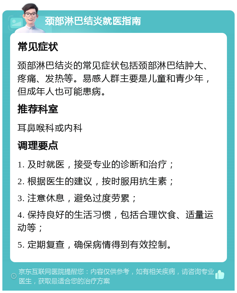 颈部淋巴结炎就医指南 常见症状 颈部淋巴结炎的常见症状包括颈部淋巴结肿大、疼痛、发热等。易感人群主要是儿童和青少年，但成年人也可能患病。 推荐科室 耳鼻喉科或内科 调理要点 1. 及时就医，接受专业的诊断和治疗； 2. 根据医生的建议，按时服用抗生素； 3. 注意休息，避免过度劳累； 4. 保持良好的生活习惯，包括合理饮食、适量运动等； 5. 定期复查，确保病情得到有效控制。