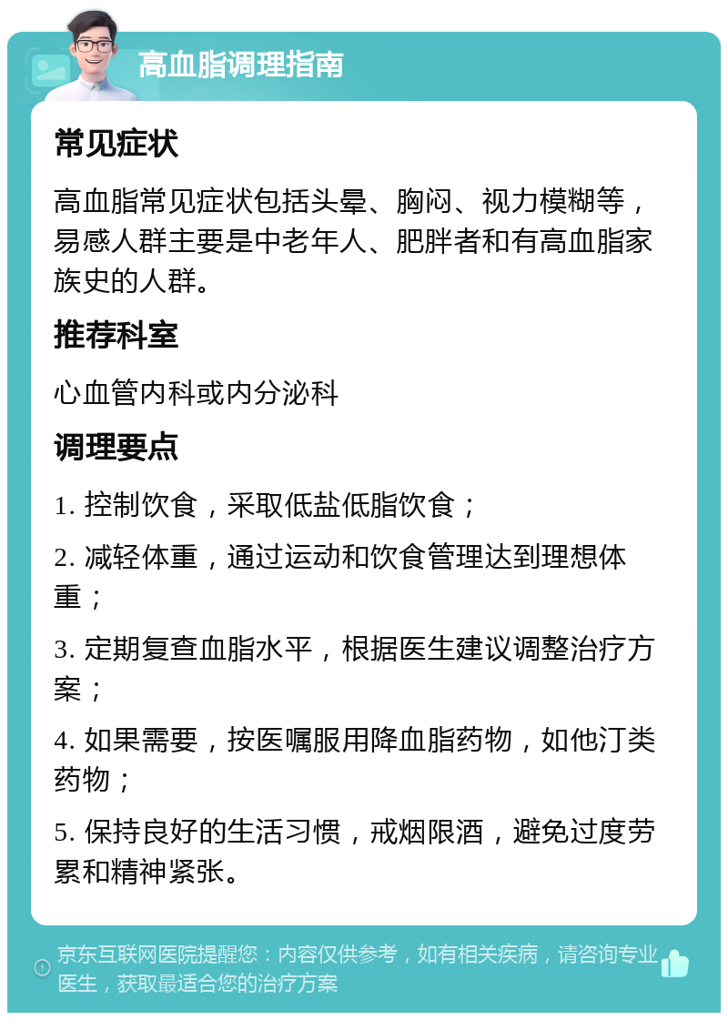 高血脂调理指南 常见症状 高血脂常见症状包括头晕、胸闷、视力模糊等，易感人群主要是中老年人、肥胖者和有高血脂家族史的人群。 推荐科室 心血管内科或内分泌科 调理要点 1. 控制饮食，采取低盐低脂饮食； 2. 减轻体重，通过运动和饮食管理达到理想体重； 3. 定期复查血脂水平，根据医生建议调整治疗方案； 4. 如果需要，按医嘱服用降血脂药物，如他汀类药物； 5. 保持良好的生活习惯，戒烟限酒，避免过度劳累和精神紧张。