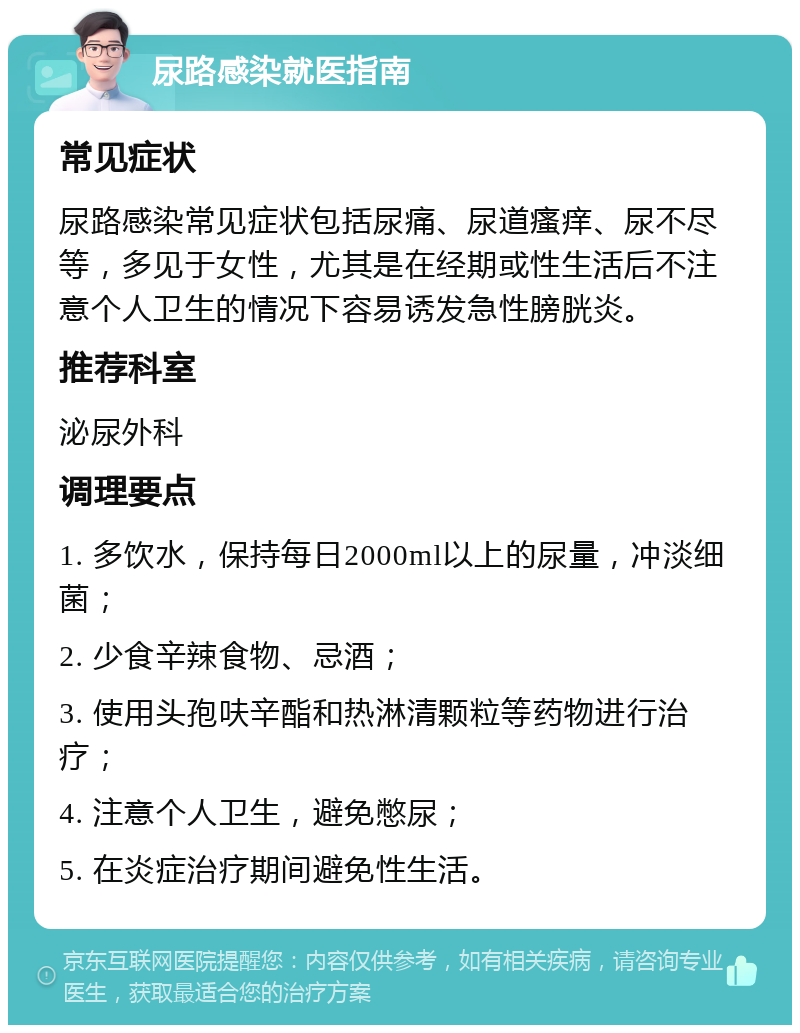 尿路感染就医指南 常见症状 尿路感染常见症状包括尿痛、尿道瘙痒、尿不尽等，多见于女性，尤其是在经期或性生活后不注意个人卫生的情况下容易诱发急性膀胱炎。 推荐科室 泌尿外科 调理要点 1. 多饮水，保持每日2000ml以上的尿量，冲淡细菌； 2. 少食辛辣食物、忌酒； 3. 使用头孢呋辛酯和热淋清颗粒等药物进行治疗； 4. 注意个人卫生，避免憋尿； 5. 在炎症治疗期间避免性生活。